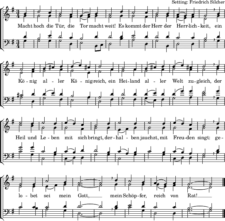 
\header { tagline = ##f arranger = "Setting: Friedrich Silcher" }
\layout { indent = 0 \context { \Score \remove "Bar_number_engraver"} }
global = { \key g \major \time 3/4 \partial 4 }
soprano = \relative a' { \global \set Staff.midiInstrument = "church organ"
  b4 | d2 c4 b2 a4 g (a) b a2 d4 c2 c4 b2 b4 a (g) a g2 \breathe
  b4 | a2 a4 b (cis) d d (e) cis d2 a4 b2 a4 b (cis) d d (e) cis d2 \breathe
  d4 | e2 d4 e2 d4 e (d) c b2 d4 e2 d4 e2 d4 e (d) c b2 \breathe
  d4 | g,2 g4 c2 b4 a2.~a2 \breathe d4 c2 b4 a (g) a g2.~g2 \bar "|." }
alto = \relative g' { \global \set Staff.midiInstrument = "church organ"
  g4 | g2 g4 g2 fis4 g (fis) g fis2 g4 g2 fis4 g2 g4 fis (e) fis d2 \breathe
  g4 | e2 fis4 g2 a4 g2 e4 fis2 a4 g2 a4 g2 a4 b2 a4 a2 \breathe
  b4 | c2 b4 g2 g4 g2 fis4 g2 g4 e (fis) g g2 g4 g2 fis4 g2 \breathe
  g4 | e2 e4 e (fis) g fis2.~fis2 \breathe g4 g2 g4 g (e) fis d2.~d2 \bar "|." }
tenor = \relative c' { \global \set Staff.midiInstrument = "church organ" \transposition g,
  d4 | b2 e4 d2 c4 b2 d4 d2 d4 e2 d4 d2 d4 c2 c4 b2 \breathe
  d4 | cis2 d4 d4 (e) d b2 a4 a2 d4 d2 d4 d (e) d d (g) g fis2 \breathe
  g4 | g2 g4 c,2 b4 c (b) d d2 b4 c (a) b c2 b4 c (b) a g2 \breathe
  d'4 | c2 c4 c2 d4 d2.~d2 d4 e2 d4 c2 c4 b2.~b2 \bar "|." }
bass = \relative g { \global \set Staff.midiInstrument = "church organ" \transposition g,
  g4 | g2 g4 g2 d4 e2 b8 [c] d2 b'4 a2 d,4 g2 b,4 d2 d4 g2 \breathe
  g4 | a2 d,4 g2 fis4 e2 a4 d,2 fis4 g2 fis4 g (e) fis g2 a4 d2 \breathe
  g,4 | c2 g4 c,2 g'4 c, (d) d g2 g4 c,2 g'4 c2 g4 c, (d) d e2 \breathe
  b'4 | c2 b4 a2 g4 d2.~d2 \breathe b'4 c2 g4 d2 d4 g2.~g2 \bar "|." }
verse = \lyricmode {
  Macht hoch die Tür, die Tor macht weit!
  Es kommt der Herr der Herr -- lich -- keit,
  ein Kö -- nig al -- ler Kö -- nig -- reich,
  ein Hei -- land al -- ler Welt zu -- gleich,
  der Heil und Le -- ben mit sich bringt,
  der -- hal -- ben jauchzt, mit Freu -- den singt:
  ge -- lo -- bet sei mein Gott, __
  mein Schöp -- fer, reich von Rat! __ }
\score {
  \new ChoirStaff <<
    \new Staff
    <<
      \clef treble
      \new Voice = "soprano" { \voiceOne \soprano }
      \addlyrics \verse
      \new Voice = "alto"    { \voiceTwo \alto }
    >>
    \new Staff
    <<
      \clef bass
      \new Voice = "tenor" { \voiceOne \tenor }
      \new Voice = "bass"  { \voiceTwo \bass }
    >>
  >>
  \layout { }
}
\score { { << \soprano \\ \alto \\ \tenor \\ \bass >> } \midi { \tempo 4=144 } }
