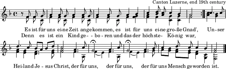 
\header { tagline = ##f arranger = "Canton Luzerne, end 19th century" }
\layout { indent = 0 \context { \Score \remove "Bar_number_engraver" } }
global = { \key f \major \time 4/4 \partial 2 }

sopranoVoice = \relative c' { \global \set Staff.midiInstrument = "accordion" \autoBeamOff \voiceOne
  \repeat volta 2 { r8 f f g | a4 a8 g a4 a8 g | a4 a8
    g a4 bes | c <d bes>8 <c a> c4 bes | a2 }
  c4. c8 | d4. c8 bes [a] bes [d] | c2
  a4. c8 | g2\fermata a4. c8 | g2\fermata
  a4. bes8 | c4 d8 c c4 bes | a2 \bar "|."
}
accomp = \relative c' { \global \autoBeamOff \voiceTwo
  \repeat volta 2 { r8 f f c | f4 f8 c f4 f8 c | f4 f8
    c f4 <f g> | <f a> f <c g'> <c g'> | f2 }
  <a c>4 <g bes> | <f a> <e g> <d f>4. <e g>8 | <f a>2
  f4. a,8 | f'4 (e) f4. a,8 | f'4 (e)
  f4. g8 | a8 [<g bes>] <f a> [<e g>] <d f>4 <c g> | <f f,>2 \bar "|."
}

verse = \lyricmode {
  Es ist für uns ei -- ne Zeit an -- ge -- kom -- men,
  es ist für uns ei -- ne gro -- ße Gnad',
  Un -- ser Hei -- land Je -- sus Christ,
  der für uns, der für uns,
  der für uns Mensch ge -- wor -- den ist.
}
verseR = \lyricmode {
  Denn "" es ist ein "" Kind ge -- "" -- bo -- ren
  und das der höch -- ste -- "" Kö -- nig war,
}
\score {
  \new Staff \with { midiInstrument = "choir aahs" \consists "Merge_rests_engraver" } <<
    { \sopranoVoice }
    \addlyrics { \verse }
    \addlyrics { \verseR }
    { \accomp } >>
  \layout { }
}
\score { \unfoldRepeats { << \sopranoVoice \\ \accomp >> }
  \midi { \tempo 4=100 }
}
