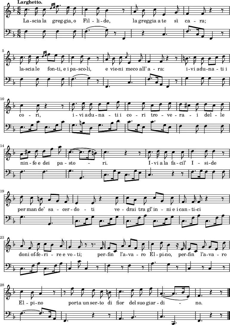 
    { <<
        \new Staff <<
            \set Staff.midiInstrument = #"oboe"
  \key f \major
  \time 6/8
  \tempo "Larghetto."
\absolute{
\autoBeamOff
\transpose c c'{
  c'8. d'16 c'8 \grace{d'16 [e'16]} f'8. e'16 d'8 c'4 d'8 bes4 r8 a8 bes8 c'8 e4 g8 f4 f8 r4 r8 c'8. d'16 c'8 \grace {d'16 [e'16]} f'8 [e'8] d'8
  c'4 d'8 bes4 r8 a8 bes8 c'8 \grace{c'8} e4 g8 f4 f8 r4 r8 b8. c'16 b8 b8 [c'8] d'8 c'4 c'8 r4 r8
  d'8. e'16 d'8 d'8 [e'8] f'8 e'4 e'8 c'8 [d'8] e'8 d'8 [cis'8] d'8 d'8 [cis'8] d'8 a8 [cis'8] d'8 d'8 [f'8] a'8 c'4.~ (c'8. [d'16 b8])
  c'4. r4 r8 c'8. d'16 c'8 c'4 c'8 d'4 d'8 d'4 r8 d'8 c'8 b8 a8 [g8] f8 e4 e8 r4 c'8
  c'8 [a8] c'8 c'8 [g8] c'8 f8. f16 f8 r4 r8 a8 f8 c'8 c'8 [bes8] a8 g4 g8 r8 r8. f16 f8 [c8] a8 a8 [f8] c'8
  c'4 d'8 bes4 r16 e16 e8 [c8] g8 g8 [e8] d'8 c'4 bes8 a4 r8 r8 f'8 e'8 d'8 c'8 b8 c'4. d'8 e'8 f'8
 a4.~ (a8. [bes16 e8]) f4. r4 r8 \bar "|." }}
            \addlyrics {La -- scia la greg -- gia, o Fil -- li -- de, la greg -- gia_a te sì ca -- ra; la -- scia le fon -- ti,_e_i pa -- sco -- li, e vie -- ni me -- co_all’ a -- ra: i -- vi_a -- du -- na -- ti_i co -- ri, i -- vi_a -- du -- na -- ti_i co -- ri tro -- ve -- ra -- i del -- le nin -- fe_e dei pa -- sto -- ri. I -- vi_a la fa -- cil’ I -- si -- de per man de’ sa -- cer -- do -- ti ve -- drai tra_gl’ in -- ni_e_i can -- ti -- ci do -- ni_of -- fe -- ri -- re_e vo -- ti; per -- fin l’a -- va -- ro El -- pi -- no, per -- fin l’a -- va -- ro El -- pi -- no por -- ta_un ser -- to di fior del suo giar -- di -- no.
}
            >>
        \new Staff <<
            \set Staff.midiInstrument = #"cello"
            \new Voice \absolute {
\clef bass
\autoBeamOff
                \key f \major
  \time 6/8
  \tempo "Larghetto."
  f4 f8 f4 f8 f4. (g8) r8 f,4 r4 c4. f8. [c16 a,8] f,4 r8 f4 f8 f4 f8
  f4. (g4) r8 f,4. c4. f8. [c16 a,8] f,4 r8 g4 g8 g4 f8 e8. [g16 c'8] e8. [g16 c'8]
  g8. [b16 d8] g8. [b16 d'8] c'8. [g16 e8] c'8. [g16 e8] f4 f8 f4 f8 f4. f4. g4. g,4.
  c8. [g16 e8] c8. [g16 e8] c4. r4 r8 f8. [g16 f8] f4 f8 g4. g,4. c8. [e16 g8] c8. [e16 g8]
  c8. [f16 a8] c8. [e16 g8] c8. [f16 a8] c8. [f16 a8] c8. [f16 a8] c8. [f16 a8] c4 c'8 c4 r8 f4 r8 f4 r8
  a4. g4 r8 c4 r8 c4 r8 f4.~ f8. [c16 a,8] f,4. r4 r8 a,4. bes,4.
  c4. c,4. f,4. r4 r8 \bar "|."
                }
            >>
    >> }
