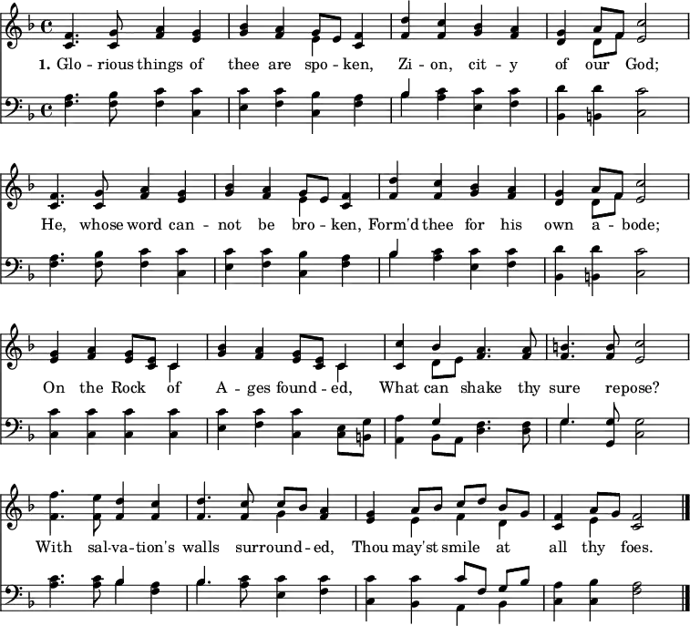 
\version "2.16.2" 
\header { tagline = ##f }
\score { << << \new Staff \with {midiInstrument = #"oboe"} { \key f \major \time 4/4 \relative c' {
  \override Score.BarNumber  #'transparent = ##t \repeat unfold 2 { <f c>4. <g c,>8 <a f>4 <g e> | 
  <bes g> <a f> << { g8 [ e ] } \\ { e4 } >> <f c>4 | 
  <d' f,> <c f,> <bes g> <a f> |
  <g d> << { a8 [ f ] } \\ { d8 [ f ] } >> <c' e,>2  \break }
  <g e>4 <a f> <g e>8 <e c> << { c4 } \\ { c4 } >> |
  <bes' g>4 <a f> <g e>8 <e c> << { c4 } \\ { c4 } >> |
  <c c'>4 << { bes'4 } \\ { d,8 e } >> <a f>4. <a f>8 |
  <b f>4. <b f>8 <c e,>2 |
  <f f,>4. <e f,>8 <d f,>4 <c f,> |
  <d f,>4. <c f,>8 << { c8 [ bes ] } \\ { g4 } >> <a f>4 |
  <g e> << { a8 [ bes ] c [ d ] bes [ g ] } \\ { e4 f d } >> |
  <f c>4 << { a8 g } \\ { e4 } >> <f c>2 \bar "|." } }
\new Lyrics \lyricmode {
\set stanza = #"1."
Glo4. -- rious8 things4 of thee are spo -- ken,
Zi -- on, cit -- y of our God;2
He,4. whose8 word4 can -- not be bro -- ken,
Form'd thee for his own a -- bode;2
On4 the Rock of A -- ges found -- ed, 
What can shake4. thy8 sure4. re8 -- pose?2
With4. sal8 -- va4 -- tion's walls4. sur8 -- round4 -- ed,
Thou may'st smile at all thy foes.2
}
\new Staff \with {midiInstrument = #"oboe"} { \clef bass \key f \major \relative c {
  \repeat unfold 2 { <f a>4. <f bes>8 <f c'>4 <c c'> |
  <e c'> <f c'> <c bes'> <f a> |
  << { bes4 } \\ { bes4} >> <a c>4 <e c'> <f c'> |
  <bes, d'> <b d'> <c c'>2 }
  <c c'>4 <c c'> <c c'> <c c'> |
  <e c'> <f c'> <c c'> <c e>8 <b g'> |
  <a a'>4 << { g'4 } \\ { bes, 8 a } >> <d f>4. <d f>8 |
  << { g4. } \\ { g4. } >> <g, g'>8 <c g'>2 |
  <a' c>4. <a c>8 << { bes4 } \\ { bes4 } >> <f a>4 |
  << { bes4. } \\ { bes4. } >> <a c>8 <e c'>4 <f c'> |
  <c c'> <bes c'> << { c'8 [ f, ] g [ bes ] } \\ { a,4 bes } >> |
  <c a'>4 <c bes'> <f a>2 } } 
  >> >>
\layout { indent = #0 }
\midi { \tempo 4 = 72 } }
