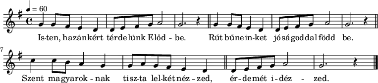 
{
   <<
   \relative c' {
      \key g \major
      \time 4/4
      \tempo 4 = 60
      \set Staff.midiInstrument = "drawbar organ"
      \transposition c'
        \repeat unfold 2 { g'4 g8 fis e4 d d8 e fis g a2 g2. r4 \bar "||" } \break
        c4 c8 b a4 g g8 a g fis e4 d \bar "||"
        d8 e fis g a2 g2. r4
        \bar "|."
      }
   \addlyrics {
        Is -- ten, ha -- zán -- kért tér -- de -- lünk E -- lőd -- be.
        Rút bű -- ne -- in -- ket jó -- sá -- god -- dal född be.
        Szent ma -- gya -- rok -- nak tisz -- ta lel -- két néz -- zed,
        ér -- de -- mét i -- déz -- zed.
      }
   >>
}
