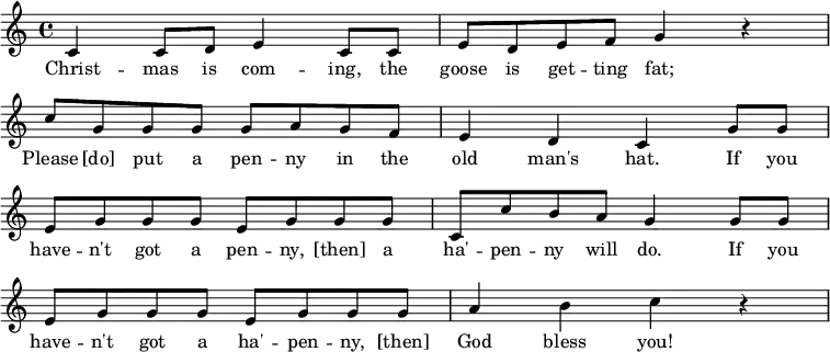 
 \layout {
  \context {
    \Score
    \omit BarNumber
  }
}\relative
 {
  \key c \major
  \time 4/4
     c'4 c8 d e4 c8 c
     e8 d e f g4 r4 \break
     c8 g g g g a g f
     e4 d c g'8 g \break
     e8 g g g e g g g
     c, c' b a g4 g8 g \break
     e g g g e g g g
     a4 b c r4
  }
\addlyrics {
     Christ -- mas is com -- ing, the goose is get -- ting fat;
     Please [do] put a pen -- ny in the old man's hat.
     If you have -- n't got a pen -- ny, [then] a ha' -- pen -- ny will do.
     If you have -- n't got a ha' -- pen -- ny, [then] God bless you!
   }
