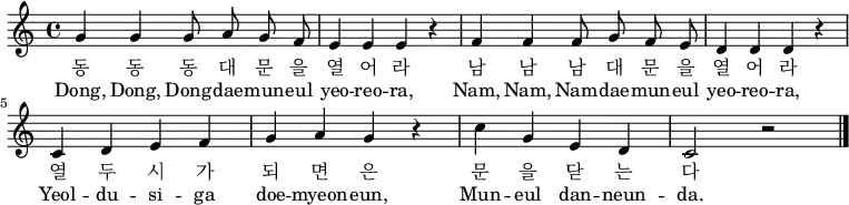 
\relative c' { \key a \minor \time 4/4 \autoBeamOff
g'4 g g8 a g f | e4 e e r4 | f4 f f8 g f e | d4 d d r |\break
c4 d e f | g a g r | c g e d | c2 r2 \bar "|." }
\addlyrics {
동 동 동 대 문 을 열 어 라 남 남 남 대 문 을 열 어 라
열 두 시 가 되 면 은 문 을 닫 는 다
}
\addlyrics {
Dong, Dong, Dong -- dae -- mun -- eul yeo -- reo -- ra,
Nam, Nam, Nam -- dae -- mun -- eul yeo -- reo -- ra,
Yeol -- du -- si -- ga doe -- myeon -- eun,
Mun -- eul dan -- neun -- da.
}
