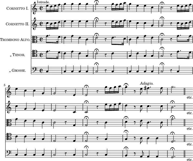 \score{ << \new Staff \with { instrumentName = \markup \caps { Cornetto I. } } \relative e'' { \mark \markup \small "Intrade." \time 2/2 \partial 4 \override Score.Rest #'style = #'classical
 e16 d e f | g4 g g g | g2\fermata r4 g16 f g a |
 g4 e e c | c2\fermata r4 e16 d e f | %end line 1
 e4 c c g | g2 r4 e | e2\fermata r4 g'16 f g a |
 g4\fermata r8 e^\markup \italic "Adagio." fis4. fis8 |
 g2. \bar "||" s16_"etc." }
\new Staff \with { instrumentName = \markup \caps { Cornetto II.} } \relative c'' {
 c16 b c d | e4 e e e | e2\fermata r4 e16 d e f |
 e4 c c g | g2\fermata r4 c16 b c d | %end line 1
 c4 g g e | e2 r4 c | c2\fermata r4 e'16 d e f |
 d4 r8 c c4. c8 | b2.\fermata s16_"etc." }
\new Staff \with { instrumentName = \markup \caps { Trombono Alto.} } \relative g' { \clef alto
 g8. f16 | e4 g e c | e2\fermata r4 e8. d16 |
 c4 e g e | c2\fermata r4 g'8. g16 | %end line 1
 g4 e e c | c2 r4 g | g2\fermata r4 c |
 d4\fermata r8 e c4. c8 | g'2.\fermata s16_"etc." }
\new Staff \with { instrumentName = \markup \caps { „	Tenor. } } \relative e' { \clef tenor
 e8. d16 | c4 e c g | c2\fermata r4 c |
 g c g g | g2\fermata r4 e'8. d16 | %end line 1
 c4 c g g | e2 r4 e | e2\fermata r4 g |
 g4\fermata r8 a8 a4 a | d,2.\fermata s16_"etc." }
\new Staff \with { instrumentName = \markup \caps { „	Grosse. } } \relative c { \clef bass 
 c4 | c c c c | c2\fermata r4 c | c c c c | c2\fermata r4 c | %eol1
 c c c c | c2 r4 c | c2\fermata r4 c | b\fermata r8 a a4 a | g2.\fermata s16_"etc." } >>
\layout { indent = #26 } }
\header { tagline = ##f }