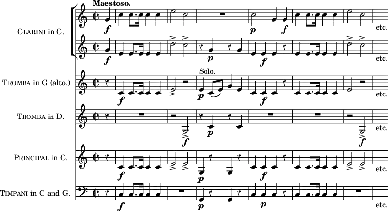 \score { << \new ChoirStaff \with { instrumentName = \markup { \caps Clarini "in C." } } << 
 \new Staff \relative g' { \time 2/2 \partial 4 \tempo "Maestoso." \override Score.Rest #'style = #'classical
  g4\f | c c8. c16 c4 c | e2 c | R1 | c2\p g4 g\f |
  c c8. c16 c4 c e2 c | s8_"etc." }
 \new Staff \relative g' {
  g4\f | e e8. e16 e4 e | d'2-> c-> | r4 g\p r g |
  e e\f e r | e e8. e16 e4 e | d'2-> c-> | s8_"etc." } >>
\new Staff \with { instrumentName = \markup { \caps Tromba "in G (alto.)" } } \relative c' {
  r4 c\f c8. c16 c4 c | e2-> r | e4\p^"Solo." c8( e) g4 e |
  c c\f c r | c c8. c16 c4 c | e2\> r | s8_"etc." }
\new Staff \with { instrumentName = \markup { \caps Tromba "in D." } } { r4 R1 r2 g\f-> r4 c'\p r c' | R1*2 | r2 g\f-> | s8_"etc." }
\new Staff \with { instrumentName = \markup { \caps Principal "in C." } } \relative c' { 
  r4 c\f c8. c16 c4 c | e2-> e-> | g,4\p r g r |
  c c\f c r | c c8. c16 c4 c | e2-> e-> | s8_"etc." }
\new Staff \with { instrumentName = \markup { \caps Timpani "in C and G." } }
 { \clef bass r4 c4\f c8. c16 c4 c | R1 | g,4\p r g, r |
   c c\p c r | c c8. c16 c4 c | R1 | s8_"etc." } >>
\layout { indent = #30 } }
\header { tagline = ##f }