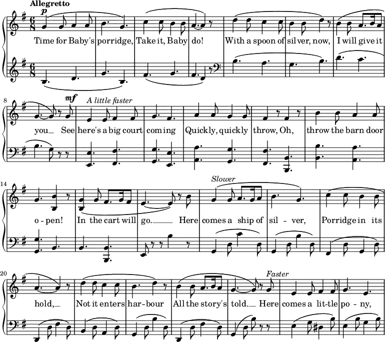 
\relative c'' {
  \new GrandStaff <<
    \new Staff {
    \key g \major
     \time 6/8
 \tempo "Allegretto"
      g4^\markup { \dynamic p } \(g8 a4 a8 b4. g4.\) c4 \(c8 b4 b8 a4.~a4\) r8 d4 \(d8 c4 c8 b4 b8 d4\) r8 b4 \(b8 a8. b16 a8 g4.~g8\) r g^\markup { \dynamic mf } e4^\markup { \italic {A little faster} } e8 fis4 fis8 g4. fis a4 a8 g4 g8 fis4 r8 fis4 r8 b4 b8 a4 a8 g4. <b b,>4 r8 <g b,>4 \(g8 fis8. g16 fis8 e4.~e8\) r b' g4^\markup { \italic Slower } \(g8 a8. g16 a8 b4. g\) c4 \(c8 b4 b8 a4.~ a4\) r8 d4 \(d8 c4 c8 b4. d4\) r8 b4 \(b8 a8. b16 a8 g4.~g8\) r g^\markup { \italic Faster } e4 e8 fis4 fis8 g4. e
    }
  \addlyrics {
Time for Ba -- by's por -- ridge, Take it, Ba -- by do! With a spoon of sil -- ver, now, I will give _ it you __ See here's a big court com -- ing Quick -- ly, quick -- ly throw, Oh, throw the barn door o -- pen! In the cart _ will go. __ Here comes a ship _ of sil -- ver, Por -- ridge in its hold, __ Not it en -- ters har -- bour All the sto -- _ ry's told. __ Here comes a lit -- tle po -- ny,
}
    \new Staff {
      \clef "bass"
      \key g \major
     \clef treble
      b4. \(d g b,\) fis' \(g fis d4 \) r8
 \clef bass
  b4. \(a g b\) d \(c b g8\) r r  <e e,>4. <fis fis,> <g g,> <e e,> <a a,> <g g,> <fis fis,> <b, b,> <b b'> <a a'> <g g'> b b <b b,> e,8 r r b''4 r8 g,4 \(d'8 c'4 d,8\) g,4 \(d'8 b'4 d,8\) fis,4 \(d'8 g,4 d'8\) d,4 \(d'8 fis4 d8\) b4 \(d8 a4 d8\) g,4 \(d'8 b'4 d,8\) d,4 \(d'8 fis4 d8\) g,4 \(d'8 b'\) r r e,4 \(g8 dis4 b'8\) e,4 \(b'8 g4 b8\)
    }
  >>
}
