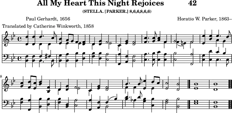 \version "2.16.2" 
rejoicesPoet = \markup { \center-column { "Paul Gerhardt, 1656" "Translated by Catherine Winkworth, 1858" } }
\header { tagline = ##f title = \markup { "All My Heart This Night Rejoices" "          " "42" } subsubtitle = "(STELLA. [PARKER.] 8,6,6,8,6,6)" composer = "Horatio W. Parker, 1863–" poet = \rejoicesPoet }
\score { << << \new Staff { \key bes \major \time 4/4 \relative d'' <<
  \new Voice { \stemUp <d d,>4 q d4. c8 |
    <bes ees,>4 a8[ g] f4 <f d> |
    d <g d> f2 | c4 <g' ees> <f d>2 | %end line 1
    <c' f,>4. <c g>8 <c a>4 f, |
    g2 f | <ees' ees,>4 <ees bes> ees4. d8 |
    <c g>4 <d f,>8 <c ees,> <bes d>4 <f bes,> | %end line 2
    d <g d> f2 | c4 <g' ees> <f d>2 |
    bes4. bes8 <ees ees,>4 d8 c |
    <c ees,>2 <bes d,> \bar "|." <bes ees,>1 <bes d,> \bar ".." }
  \new Voice { \stemDown s2 d,4 d | s ees ees s |
    d s ees2 | c4 s s2 | %end line 1
    s2. f4 | f_( e) f2 |
    s2 a4 g | s1 | %end line 2
    d4 s ees2 | c4 s2. |
    f4 f s ees } >> }
\new Staff { \clef bass \key bes \major \relative b, {
  <bes f'>4 q << { f'4 fis } \\ { bes,4. bes8 } >> |
  <bes g'>4 <bes a'> <bes bes'> <d bes'> |
  <f bes> <d bes'> <c a'>2 |
  <f, a'>4 <a f'> <bes f'>2 | %end line 1
  <c a'>4. <c bes'>8 <c c'>4 <c a'> |
  <c bes'>2 <f, a'> |
  <c' g'>4 <c d'> << { c' bes } \\ { c,4. c8 } >> |
  <f bes>4 <f, a'> <bes bes'> <d bes'> | %end line 2
  <f bes> <d bes> <c a'>2 |
  <f, a'>4 <a f'> << { f'( bes) | d4. d8 } \\
                     { bes,2 bes'4 aes } >>
  <g bes>4 <c, bes'> | <f a>2 <bes, bes'> |
  <ees g>1 <bes f'> } } >> >>
\layout { indent = #0 }
\midi { \tempo 4 = 100 } }
