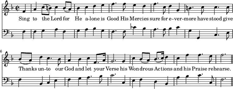 << \new Staff \relative d' { \time 2/2  \key f \major \partial 4
  f4 | a c8 ([b]) c4 b8 ([a]) | bes4 c d e | f4. f8 
  e4 d | f4. c8 d4 g, | b4. c8 c4. c8 | 
  bes ([a]) d4 c4. bes8 | a4 bes c f,8. [a16] | g2. g4 |
  c4 bes8 ([a]) \stemUp bes8. ([c16]) \stemNeutral d4 | c f f4. e8 | f2. \bar "||" }
\addlyrics { 
  Sing to the Lord for He a -- lone is Good His Mer -- cies sure for e -- ver -- more have stood give Thanks un -- to our God and let your _ Verse his Won -- drous Ac -- tions and his Praise re -- hearse.}
\new Staff \relative d { \clef bass \key f \major \autoBeamOff \omit Staff.TimeSignature
  f4 | f g a f | g a bes g | f4. f8 
  ces'4 bes | a4. a8 bes4 c | g g, c4. e8 |
  f4 bes, c e | f g a4. bes8 | c2. c,4 |
  e f d bes | a' bes c4. c,8 | f2. \bar "||" } >>