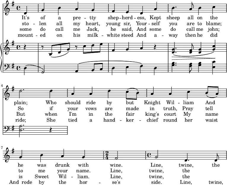 
\relative c' {
  <<
\new Staff {
\key g \major
\partial 4
 d g b a g fis e d a' b4. a8 b4 c d2. d4 a a d c8 (b) a4 a c b8 (a) g4 b a g
\time 2/4
 fis2
\time 4/4
g2 d4. d8
    }
\addlyrics {
It's of a pre -- tty shep -- herd -- ess, Kept sheep all on the plain; Who should ride by but_ Knight Wil -- liam And_ he was drunk with wine. Line, twine, the
}
\addlyrics {
sto -- len all my heart, young sir, Your -- self you are to blame; So if your vows are_ made in truth, Pray_ tell to me your name. Line, twine, the
}
\addlyrics {
some do call me Jack, he said, And some do call me john; But when I'm in the_ fair king's court My__ name is Sweet Wil -- liam. Line, twine, the
}
\addlyrics {
mount -- ed on his milk -- white steed And a -- way then he did ride;  She tied a hand -- ker -- chief round her waist And__rode by the hor -- se's side. Line, twine, the
}
    \new PianoStaff <<
    \new Staff {
    \key g \major
        r4 r8 b (d g) r8 c d e fis,4 g a r4 <g d>4.\>\(<fis d>8 <g d>4 <c g>\)\!

      }
    \new Staff {
    \clef "bass"
    \key g \major
        d,, (g,2) a4\(b8 c d4 e fis\) d <g b>4. <a fis>8 <g b>4 <c e,> <a d,>2. r4
      }
    >>
  >>
}
