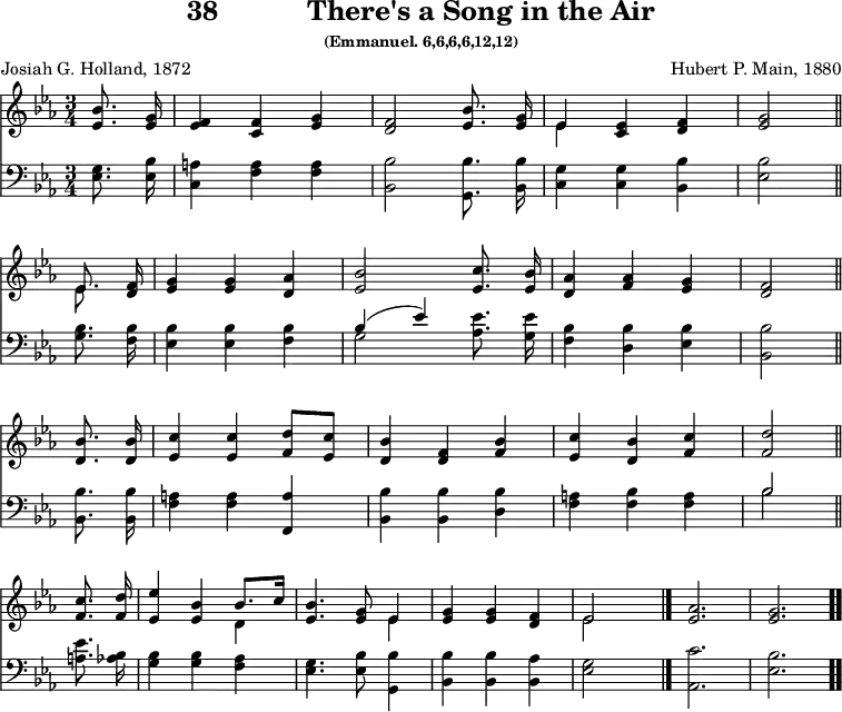 \version "2.16.2" 
\header { tagline = ##f title = \markup { "38" "          " "There's a Song in the Air" } subsubtitle = "(Emmanuel. 6,6,6,6,12,12)" composer = "Hubert P. Main, 1880" poet = "Josiah G. Holland, 1872" }
\score { << << \new Staff { \key ees \major \time 3/4 \partial 4 \relative b' { \autoBeamOff
  <bes ees,>8. <g ees>16 | <f ees>4 <f c> <g ees> |
  <f d>2 <bes ees,>8. <g ees>16 |
  << { ees4 } \\ { ees } >> <ees c>4 <f d> | <g ees>2 \bar "||" \break
  << { ees8. } \\ { ees } >> <f d>16 |
  <g ees>4 q <aes d,> |
  <bes ees,>2 <c ees,>8. <bes ees,>16 |
  <aes d,>4 <aes f> <g ees> | <f d>2 \bar "||" \break
  <bes d,>8. q16 | <c ees,>4 q <d f,>8[ <c ees,>] |
  <bes d,>4 <f d> <bes f> |
  <c ees,> <bes d,> <c f,> | <d f,>2 \bar "||" \break
  <c f,>8. <d f,>16 |
  <ees ees,>4 <bes ees,> << { bes8.[ c16] } \\ { d,4 } >>
  <ees bes'>4. <g ees>8 << { ees4 } \\ { ees } >> |
  <g ees> q <f d> | << { ees2 } \\ { ees } >> s4 \bar "|."
  <ees aes>2. | <ees g> \bar ".." } }
\new Staff { \clef bass \key ees \major \relative e { \autoBeamOff
  <ees g>8. <ees bes'>16 |
  <c a'>4 <f a> q |
  <bes, bes'>2 <g bes'>8. <bes bes'>16 |
  <c g'>4 q <bes bes'> | <ees bes'>2 % end of line 1
  <g bes>8. <f bes>16 | <ees bes'>4 q <f bes> |
  << { bes( ees) } \\ { g,2 } >> <aes ees'>8. <g ees'>16 |
  <f bes>4 <d bes'> <ees bes'> | <bes bes'>2 % end of line 2
  q8. q16 | <f' a>4 q <f, a'> |
  <bes bes'> q <d bes'> |
  <f a> <f bes> <f a> | << { bes2 } \\ { bes } >> % end of line 3
  <a ees'>8. <aes bes>16 |
  <g bes>4 q <f aes> |
  <ees g>4. <ees bes'>8 <g, bes'>4 |
  <bes bes'> q <bes aes'> | <ees g>2 s4
  <aes, c'>2. <ees' bes'> } } >> >>
\layout { indent = #0 }
\midi { \tempo 4 = 112 } }
