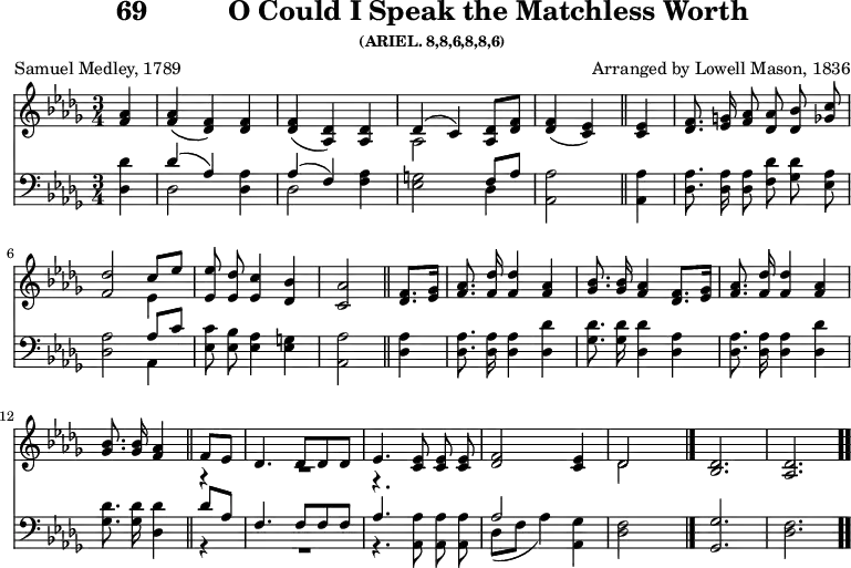 \version "2.16.2" 
\header { tagline = ##f title = \markup { "69" "         " "O Could I Speak the Matchless Worth" } subsubtitle = "(ARIEL. 8,8,6,8,8,6)" composer = "Arranged by Lowell Mason, 1836" poet = "Samuel Medley, 1789" }
\score { << << \new Staff { \key des \major \time 3/4 \partial 4 \relative a' { \autoBeamOff
  <aes f>4 | q( <f des>) q | q( <des aes>) q |
  << { des( c) } \\ { aes2 } >> <des aes>8[ <f des>] |
  <f des>4( <ees c>) \bar "||"
  q4 | <f des>8. <g ees>16 <aes f>8 <aes des,> <bes des,> <c ges> |
  <des f,>2 << { c8[ ees] } \\ { ees,4 } >> |
  <ees ees'>8 <ees des'> <ees c'>4 <des bes'> |
  <c aes'>2 \bar "||"
  <f des>8.[ <ges ees>16] | <aes f>8. <des f,>16 q4 <aes f> |
  <bes ges>8. q16 <aes f>4 <f des>8.[ <ges ees>16] |
  <aes f>8. <des f,>16 q4 <aes f> |
  <bes ges>8. <bes ges>16 <aes f>4 \bar "||"
  << { f8[ ees] | des4. des8 des des | ees4. } \\
     { r4  \override MultiMeasureRest #'staff-position = #-8 R2. r4. } >> 
  <ees c>8 q q | <f des>2 <ees c>4 | << { des2 } \\ { des } >>
  s4 \bar "|." <des bes>2. <des aes> \bar ".." } }
\new Staff { \clef bass \key des \major \relative d { \autoBeamOff
  <des des'>4 | << { des'( aes) } \\ { des,2 } >> <des aes'>4 |
  << { aes'( f) } \\ { des2 } >> <f aes>4 |
  <ees g>2 << { f8[ aes] } \\ { des,4 } >> | <aes aes'>2 %end line 1
  q4 | <des aes'>8. q16 q8 <f des'> <ges des'> <ees aes> |
  <des aes'>2 << { aes'8[ c] } \\ { aes,4 } >> |
  <ees' c'>8 <ees bes'> <ees aes>4 <ees g> |
  <aes, aes'>2 %end line 2
  <des aes'>4 | q8. q16 q4 <des des'>4 |
  <ges des'>8. q16 <des des'>4 <des aes'> |
  q8. q16 q4 <des des'> |
  <ges des'>8. q16 <des des'>4 %end line 3
  << { des'8[ aes] | f4. f8 f f | aes4. } \\ { r4 R2. r4. } >>
  <aes aes,>8 q q | << { aes2 } \\ { des,8[( f] aes4) } >>
  <ges aes,>4 | <des f>2 s4 | <ges ges,>2. <f des> } } >> >>
\layout { indent = #0 }
\midi { \tempo 4 = 112 } }
