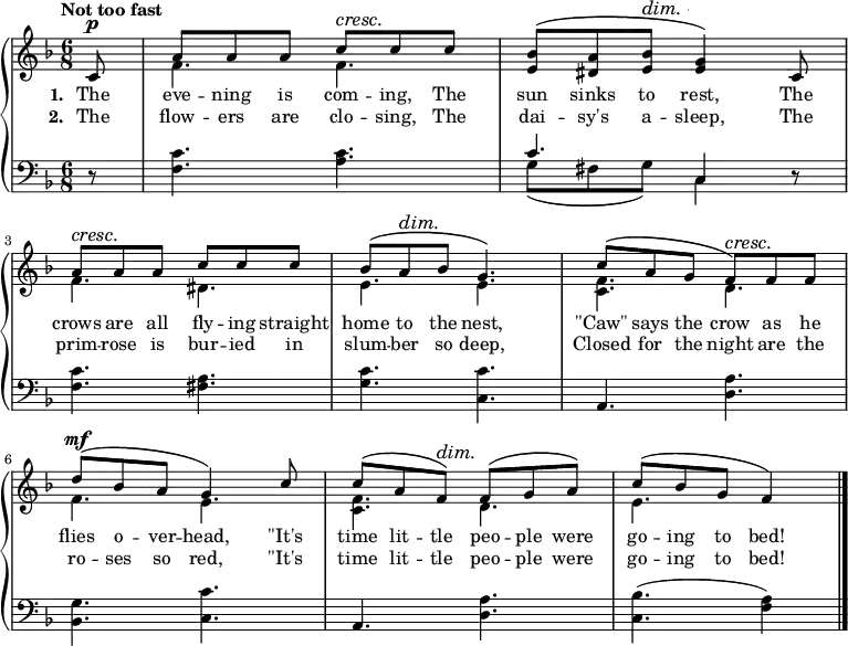 \new PianoStaff <<
\new Staff { \time 6/8 \key f \major \tempo "Not too fast" \partial 8 <<
\new Voice = "melody" { \relative c' { \stemUp
  c8^\p | a' a a c^\cresc c\! c |
  <bes e,>^\( <a dis,> <bes e,>^\dim <g e>4\!\) c,8 |
  a'^\cresc a\! a c c c |
  bes^\( a^\dim bes\! g4.\) |
  c8^\( a g f\)^\cresc f\! f |
  d'^\mf^\( bes a g4\) c8 |
  c^\( a f\)^\dim f\!^\( g a\) |
  c^\( bes g f4\) \bar "|." } }
\new Voice = "two" { \relative f' { \stemDown
  s8 f4. f | s2. |
  f4. dis | e e | <f c> d |
  f e | <f c> d | e } } >> }
\new Lyrics \lyricsto "melody" { \set stanza = #"1. " The eve -- ning is com -- ing, The sun sinks to rest, The crows are all fly -- ing straight home to the nest, "\"Caw\"" says the crow as he flies o -- ver -- head, "\"It's" time lit -- tle peo -- ple were go -- ing to bed! }
\new Lyrics \lyricsto "melody" { \set stanza = #"2. " The flow -- ers are clo -- sing, The dai -- sy's a -- sleep, The prim -- rose is bur -- ied in slum -- ber so deep, Closed for the night are the ro -- ses so red, "\"It's" time lit -- tle peo -- ple were go -- ing to bed! }
\new Staff { \clef bass \key f \major
  r8 | <f c'>4. <a c'> |
  << { c'4. c4 } \\ { g8\( fis g\) c4 } >> r8 |
  <f c'>4. <fis a> | <g c'> <c c'> | a, <d a> |
  <bes, g> <c c'> | a, <d a> | <c bes>( <f a>4) } >> 