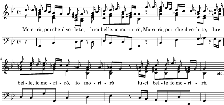 << \new Staff << \time 4/4 \key g \minor \override Score.Rest #'style = #'classical \new Voice = "Voice" { \partial 4 \relative d'' { \stemUp \autoBeamOff d8. d16 | d8 c16[ bes] a[ g] g8 fis g r a16 bes | c8 d16 ees bes8 a16[ g] g4 g'8. g16 | g8 f16[ ees] d[ c] c8 b c r d16 ees | f8 ees16 d ees8 d16[ c] c8 aes aes8. aes16 | aes8[ g] r a16 bes c8 d16 ees bes8 a16[ g] | g4 s_"etc." } }
\new Voice \relative d' { \stemDown r4 | <d g bes> <c ees> <a d>8 <g bes> s <d' fis>8 | <c g'> <ees g> <d g> <d fis> bes4 r | <g' c ees> <f aes> <d g>8 <c ees> s a'16 <g c> | <f b>8 <g c> q <g bes> ees4 <bes f'> | <bes ees> s8 ees16 <d g> <c fis>8 <bes g'> <d g> <d f> | bes4 } >>
\new Lyrics \lyricsto "Voice" { Mo -- ri -- rò, poi che_il vo -- le -- te, lu -- ci bel -- le, io mo -- ri -- rò, Mo -- ri -- rò, poi che_il vo -- le -- te, lu -- ci bel -- le, io mo -- ri -- rò, io mo -- ri -- rò lu -- ci bel -- le io mo -- ri -- rò. }
\new Staff { \clef bass \key g \minor \relative g, { r4 | g4 c d8 ees r d | ees c d d, g4 r | c f g8 aes r g16 ees | d8 c g' g, c4 d | ees r8 c16 bes a8 g d' d, | g4 s } } >>