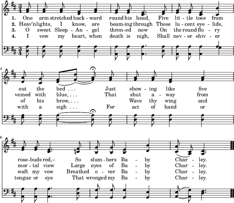 \relative c' { << \new Voice = "a" { \time 3/4 \key d \major \partial 8 \autoBeamOff <fis a>8 <fis a> <fis a> <d fis>4 <fis a> <e g>8 <e g> <cis e>4. <d fis>8 <e g> <e g> <cis e>4 <cis b'> <d a'>8 <cis g'> <d fis>([<fis d'>])( ~ <fis a>) \fermata <fis a> <fis a> <fis a> <d fis>4 <fis a> <e g>8 <e g> <cis e>4. <c fis>8 <b g'> <b g'> <b e>4 <d b'> <cis a'>8(<a cis>) <a d>4. \bar ".." } \new Lyrics \lyricmode { \set associatedVoice = #"a" \set stanza = #"1. " One8 arm stretched back4 -- ward round8 his head,4. Five8 lit -- tle toes4 from out8 the bed__._._.4. Just8 show -- ing like4 five rose8 -- buds red,–4. So8 slum -- bers Ba4 -- by Char -- ley.4. } \new Lyrics \lyricmode { \set associatedVoice = #"a" \set stanza = #"2. " Heav’n8 -- lights, I know,4 are beam8 -- ing through4. Those8 lu -- cent eye4 -- lids, veined8 with blue,_._._.4. That8 shut a -- way4 from mor8 -- tal view4. Large8 eyes of Ba4 -- by Char -- ley.4. } \new Lyrics \lyricmode { \set associatedVoice = #"a" \set stanza = #"3. " O8 sweet Sleep -- An4 -- gel thron8 -- ed now4. On8 the round flo4 -- ry of8 his brow,_._._.4. \skip8 Wave8 thy wing4 and waft8 my vow4. Breathed8 o -- ver Ba4 -- by Char -- ley.4. } \new Lyrics \lyricmode { \set associatedVoice = #"a" \set stanza = #"4. " I8 vow my heart,4 when death8 is nigh,4. Shall8 nev -- er shiv4 -- er with8 a sigh__._._.4. For8 act of hand4 or tongue8 or eye4. That8 wronged my Ba4 -- by Char -- ley.4. } \new Staff { \time 3/4 \key d \major \partial 8 \autoBeamOff \clef bass <d, a'>8 <d a'> <d a'> <d a'>4 <d a'> <a a'>8 <a a'> <a a'>4. <d a'>8 <a a'>8 <a a'> <a a'>4 << { a' } \\ { g } >> <fis a>8 <e a> <d a'>4 ~ <d a'>8 \fermata <d a'> <d a'> <d a'> <d a'>4 <d a'> <a a'>8 <a a'> <a a'>4. <d a'>8 <g, g'> <g g'> <g g'>4 <g e'> <a e'>8( ~ <a g'>) <d fis>4. } >> }