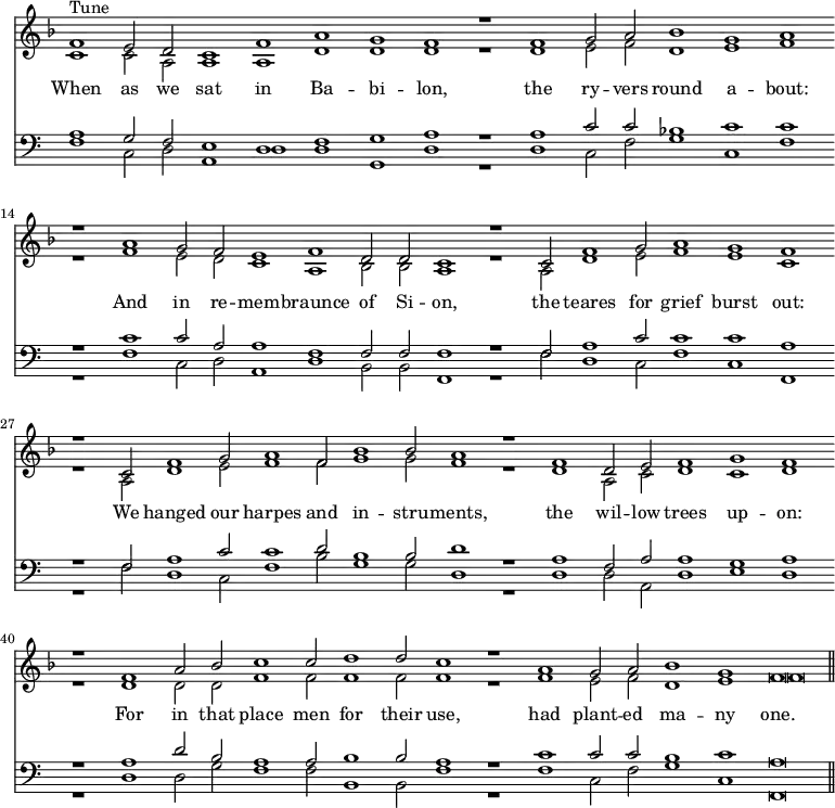 << \set Timing.defaultBarType = "" \override Score.TimeSignature #'stencil = ##f \new Staff << \key f \major \new Voice ="tune" { \voiceOne \relative f' { f1^"Tune" e2 d c1 f a g f r f g2 a bes1 g a r a g2 f e1 f d2 d c1 r c2 f1 g2 a1 g f r c2 f1 g2 a1 f2 bes1 bes2 a1 r f d2 e f1 g f r f a2 bes c1 c2 d1 d2 c1 r a g2 a bes1 g f\breve } }
\new Voice { \voiceTwo \relative c' { c1 c2 a a1 a d d d r d e2 f d1 e f r f e2 d c1 a1 bes2 bes a1 r a2 d1 e2 f1 e c r a2 d1 e2 f1 f2 g1 g2 f1 r d a2 c d1 c d r d d2 d f1 f2 f1 f2 f1 r f e2 f d1 e f\breve } } >>
\new Lyrics \lyricsto "tune" { When as we sat in Ba -- bi -- lon, the ry -- vers round a -- bout: And in re -- mem -- braunce of Si -- on, the teares for grief burst out: We hanged our harpes and in -- stru -- ments, the wil -- low trees up -- on: For in that place men for their use, had plant -- ed ma -- ny one. }
\new Staff << \clef bass \new Voice { \voiceOne \relative a { a1 g2 f e1 d f g a r a c2 c bes1 c c r c c2 a a1 f f2 f f1 r f2 a1 c2 c1 c a r f2 a1 c2 c1 d2 b1 b2 d1 r a f2 a a1 g a r a d2 b a1 a2 b1 b2 a1 r c c2 c b1 c a\breve \bar "||" } }
\new Voice { \voiceTwo \relative f { f1 c2 d a1 d d g, d' r d c2 f g1 c, f r f c2 d a1 d b2 b f1 r f'2 d1 c2 f1 c f, r f'2 d1 c2 f1 b2 g1 g2 d1 r d d2 a d1 e d r d d2 g f1 f2 b,1 b2 f'1 r f c2 f g1 c, f,\breve } } >> >>