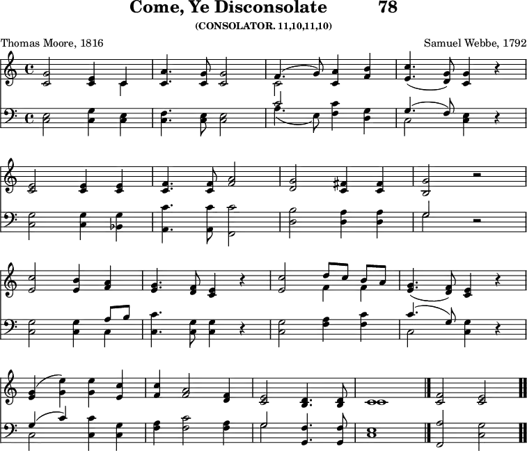 
\version "2.16.2" 
\header { tagline = ##f title = \markup { "Come, Ye Disconsolate" "         " "78" } subsubtitle = "(CONSOLATOR. 11,10,11,10)" composer = "Samuel Webbe, 1792" poet = "Thomas Moore, 1816" }
\score { << \override Score.BarNumber #'break-visibility = #'#(#f #f #f) << \new Staff \with {midiInstrument = #"flute"} { \key c \major \time 4/4 \relative c'' {
  <g c,>2 <e c>4 << { c4 } \\ { c4 } >> |
  <a' c,>4. <g c,>8 <g c,>2 |
  << { f4. ( g8 ) } \\ { c,2 } >> <a' c,>4 <b f> |
  <c e,>4. ( <g d>8 ) <g c,>4 r4 | \break
  <e c>2 <e c>4 <e c> |
  <f c>4. <f c>8 <a f>2 |
  <g d>2 <fis c>4 <fis c> |
  <g b,>2 r2 | \break
  <c e,>2 <b e,>4 <a f> |
  <g e>4. <f d>8 <e c>4 r4 |
  <c' e,>2 << { d8 [ c ] b [ a ] } \\ { f4 f } >> |
  <g e>4. ( <f d>8 ) <e c>4 r4 | \break
  <g e> ( <e' g,> ) <e g,> <c e,> |
  <c f,> <a f>2 <f d>4 |
  <e c>2 <d b>4. <d b>8 |
  << { c1 } \\ { c1 } >> \bar "|."
  <f c>2 <e c> \bar ".." 
  } }
%\new Lyrics \lyricmode {
%\set stanza = #"1."
%\markup\smallCaps {A}2 -- \markup\smallCaps {men.} 
%}
\new Staff \with {midiInstrument = #"flute"} { \clef bass \key c \major \relative c {
  <e c>2 <g c,>4 <e c> |
  <f c>4. <e c>8 <e c>2 |
  << { c'2 } \\ { a4. ( e8 ) } >> <c' f,>4 <g d> |
  << { g4. ( f8 ) } \\ { c2 } >> <e c>4 r4 |
  <g c,>2 <g c,>4 <g bes,> |
  <c a,>4. <c a,>8 <c f,,>2 |
  <b d,>2 <a d,>4 <a d,> |
  << { g2 } \\ { g2 } >> r2 |
  <g c,>2 <g c,>4 << { a8 b } \\ { c,4 } >> |
  <c' c,>4. <g c,>8 <g c,>4 r4 |
  <g c,>2 <a f>4 <c f,> |
  << { c4. ( g8 ) } \\ { c,2 } >> <g' c,>4 r4 |
  << { g4 ( c ) } \\ { c,2 } >> <c' c,>4 <g c,> |
  <a f> <c f,>2 <a f>4 |
  << { g2 } \\ { g2 } >> <f g,>4. <f g,>8 |
  <e c>1 |
  <a f,>2 <g c,> } } 
  >> >>
\layout { indent = #0 }
\midi { \tempo 4 = 74 } }
