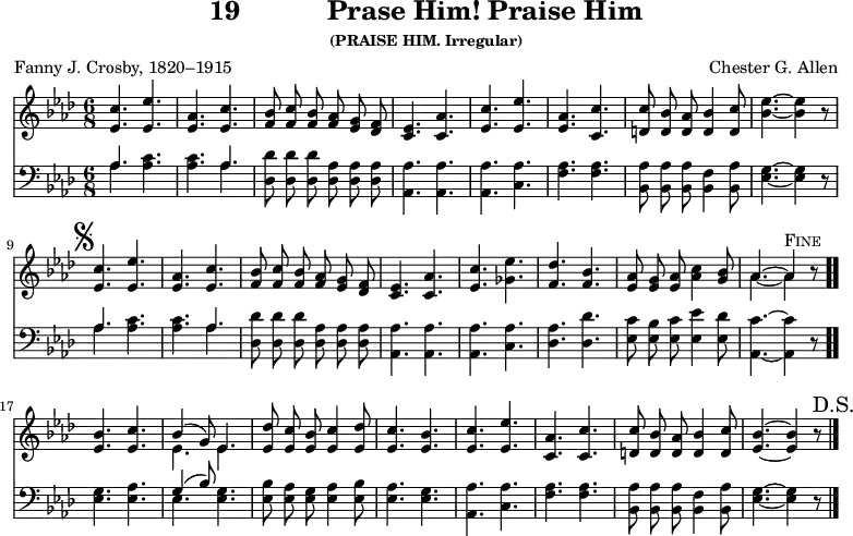 \version "2.16.2" 
\header { tagline = ##f title = \markup { "19" "          " "Prase Him! Praise Him" } subsubtitle = "(PRAISE HIM. Irregular)" composer = "Chester G. Allen" poet = "Fanny J. Crosby, 1820–1915" }
\score { << << \new Staff { \key aes \major \time 6/8 \autoBeamOff \relative c'' {
  <c ees,>4. <ees ees,> | <aes, ees> <c ees,> |
  <bes f>8 <c f,> <bes f> <aes f> <g ees> <f des> |
  <ees c>4. <aes c,> | %end of first line
  <c ees,> <ees ees,> | <aes, ees> <c c,> |
  <c d,>8 <bes d,> <aes d,> <bes d,>4 <c d,>8 |
  <bes ees>4. ~ q4 r8 \mark \markup { \musicglyph #"scripts.segno" } |
  <c ees,>4. <ees ees,> |
  <aes, ees> <c ees,> | %end of second line
  <bes f>8 <c f,> <bes f> <aes f> <g ees> <f des> |
  <ees c>4. <aes c,> | <c ees,> <ees ges,> | <des f,> <bes f> | %3rd
  <aes ees>8 <g ees> <aes ees> <c aes>4 <bes g>8 |
  << { aes4. ~ aes4^\markup \caps "Fine" } \\ { aes4. ~ aes4 } >> r8 \bar ".."
  <bes ees,>4. <c ees,> |
  << { bes4( g8) ees4. } \\ { ees ees } >> |
  <des' ees,>8 <c ees,> <bes ees,> <c ees,>4 <des ees,>8 | %4th line
  <c ees,>4. <bes ees,> | <c ees,> <ees ees,> | <aes, c,> <c c,> |
  <c d,>8 <bes d,> <aes d,> <bes d,>4 <c d,>8 |
  <bes ees,>4. ~ q4 r8 \mark \markup { "D.S." } \bar "|." } }
\new Staff { \clef bass \key aes \major \autoBeamOff \relative a {
  << { aes4. } \\ { aes } >> <aes c> | q << { aes } \\ { aes } >>
  <des, des'>8 q q <des aes'> q q | <aes aes'>4. q | %1st line
  q <c aes'> | <f aes> q |
  <bes, aes'>8 q q <bes f'>4 <bes aes'>8 | <ees g>4. ~ q4 r8 |
  << { aes4. } \\ { aes} >> <aes c> | q << { aes } \\ { aes } >> %2nd
  <des, des'>8 q q <des aes'> q q | <aes aes'>4. q |
  q <c aes'> | <des aes'> <des des'> | %3rd
  <ees c'>8 <ees bes'> <ees c'> <ees ees'>4 <ees des'>8 |
  <aes, c'>4. ~ q4 r8 | <ees' g>4. <ees aes> |
  << { g4( bes8) } \\ { ees,4. } >> <ees g> |
  <ees bes'>8 <ees aes> <ees g> <ees aes>4 <ees bes'>8 | %4th
  <ees aes>4. <ees g> | <aes, aes'> <c aes'> | <f aes> q |
  <bes, aes'>8 q q <bes f'>4 <bes aes'>8 | <ees g>4. ~ q4 r8 } } >> >>
\layout { indent = #0 }
\midi { \tempo 4. = 86 } }
