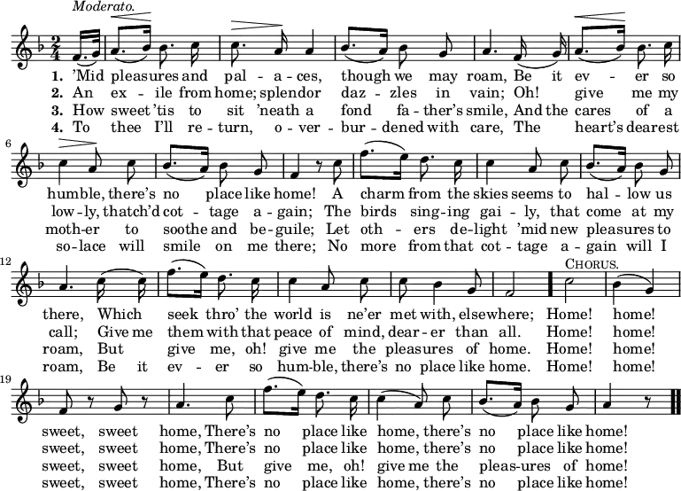 \relative c' { << \new Voice = "a" { \time 2/4 \key f \major \partial 8 \autoBeamOff f16.[( ^\markup { \italic Moderato. } g32)] a8.[( ^\< bes16)] \! bes8. c16 c8. ^\> a16 \! a4 bes8.[(a16)] bes8 g a4. f16(g) a8.[( ^\< bes16)] \! bes8. c16 c4 ^\> a8 \! c bes8.[(a16)] bes8 g f4 r8 c' f8.[(e16)] d8. c16 c4 a8 c bes8.[(a16)] bes8 g a4. c16(c) f8.[(e16)] d8. c16 c4 a8 c c bes4 g8 f2 \bar "." c'2 ^\markup { \caps Chorus. } bes4(g) f8 r g r a4. c8 f8.[(e16)] d8. c16 c4(a8) c bes8.[(a16)] bes8 g a4 r8 \bar ".." } \new Lyrics \lyricmode { \set associatedVoice = #"a" \set stanza = #"1. " ’Mid8 pleas4 -- ures8. and16 pal8. -- a16 -- ces,4 though we8 may roam,4. Be16 it ev4 -- er8. so16 hum4 -- ble,8 there’s no4 place8 like home!4 \skip 8 A8 charm4 from8. the16 skies4 seems8 to hal4 -- low8 us there,4. Which8 seek4 thro’8. the16 world4 is8 ne’er met with,4 else8 -- where;2 Home! home! sweet,4 sweet home,4. There’s8 no4 place8. like16 home,4. there’s8 no4 place8 like home!4 } \new Lyrics \lyricmode { \set associatedVoice = #"a" \set stanza = #"2. " An8 ex4 -- ile8. from16 home;8. splen16 -- dor4 daz -- zles8 in vain;4. Oh!8 give4 me8. my16 low4 -- ly,8 thatch’d8 cot4 -- tage8 a -- gain;4 \skip 8 The8 birds4 sing8. -- ing16 gai4 -- ly,8 that come4 at8 my call;4. Give16 me them4 with8. that16 peace4 of8 mind, dear -- er4 than8 all.2 Home! home! sweet,4 sweet home,4. There’s8 no4 place8. like16 home,4. there’s8 no4 place8 like home!4 } \new Lyrics \lyricmode { \set associatedVoice = #"a" \set stanza = #"3. " How8 sweet4 ’tis8. to16 sit8. ’neath16 a4 fond fa8 -- ther’s smile,4. And16 the cares4 of8. a16 moth4 -- er8 to soothe4 and8 be -- guile;4 \skip 8 Let8 oth4 -- ers8. de16 -- light4 ’mid8 new pleas4 -- ures8 to roam,4. But8 give4 me,8. oh!16 give4 me8 the pleas -- ures4 of8 home.2 Home! home! sweet,4 sweet home,4. But8 give4 me,8. oh!16 give4 me8 the pleas4 -- ures8 of home!4 } \new Lyrics \lyricmode { \set associatedVoice = #"a" \set stanza = #"4. " To8 thee4 I’ll8. re16 -- turn,8. o16 -- ver4 -- bur -- dened8 with care,4. The8 heart’s4 dear8. -- est16 so4 -- lace8 will smile4 on8 me there;4 \skip 8 No8 more4 from8. that16 cot4 -- tage8 a -- gain4 will8 I roam,4. Be16 it ev4 -- er8. so16 hum4 -- ble,8 there’s no place4 like8 home.2 Home! home! sweet,4 sweet home,4. There’s8 no4 place8. like16 home,4. there’s8 no4 place8 like home!4 } >> }