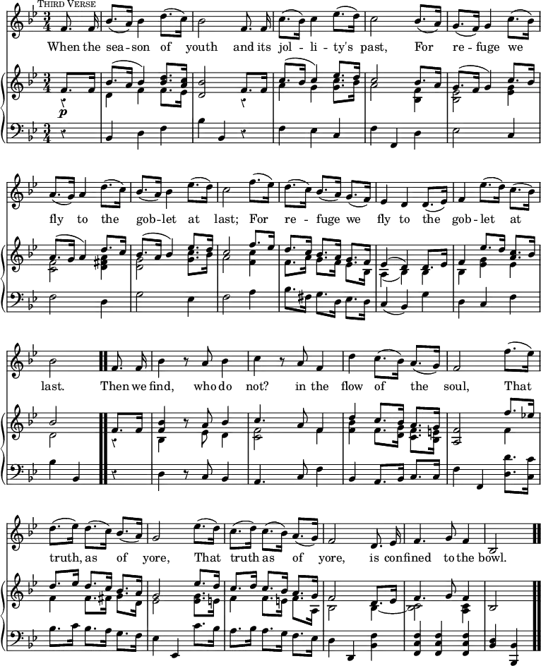 #(set-global-staff-size 17)

\header { tagline = ##f }

\layout { indent = #0 }

\new Score { <<
  \new Staff \relative f' { \key bes \major \time 3/4 \partial 4 \autoBeamOff \mark \markup { \small \caps "Third Verse" } \override Score.Rest.style = #'classical \override Score.BarNumber #'break-visibility = #'#(#f #f #f)
    f8. f16 | bes8.[( a16)] bes4 d8.[( c16)] | bes2 f8. f16 |
    c'8.[( bes16)] c4 ees8.[( d16)] | c2 bes8.[( a16)] | 
    g8.[( f16)] g4 c8.[( bes16)] | %end line 1
    a8.[( g16)] a4 d8.[( c16)] | bes8.[( a16)] bes4 ees8.[( d16)] |
    c2 f8.[( ees16)] | d8.[( c16)] bes8.[( a16)] g8.[( f16)] | 
    ees4 d d8.[( ees16)] | %end line 2
    f4 ees'8.[( d16)] c8.[( bes16)] | bes2 f8. f16 | bes4 r8 a bes4 |
    c4 r8 a f4 | d' c8.[( bes16)] a8.[( g16)] | f2 f'8.[( ees16)] |%l3
    d8.[( ees16)] d8.[( c16)] bes8.[( a16)] | g2 ees'8.[( d16)] |
    c8.[( d16)] c8.[( bes16)] a8.[( g16)] | f2 d8. ees16 |
    f4. g8 f4 | bes,2 }
  \addlyrics { When the sea -- son of youth and its jol -- li -- ty's past, For re -- fuge we fly to the gob -- let at last; For re -- fuge we fly to the gob -- let at last. Then we find, who do not? in the flow of the soul, That truth, as of yore, That truth as of yore, is con -- fined to the bowl. }

\new PianoStaff <<
  \new Staff <<
    \new Voice \relative f' { \key bes \major \stemUp
      f8.\p f16 | bes8.^( a16 bes4) <d bes>8. <c a>16 |
      <bes d,>2 f8. f16 | c'8.^( bes16 c4) ees8. d16 | c2 bes8. a16 | 
      g8.^( f16 g4) c8. bes16 | %end line 1
      a8.^( g16 a4) d8. c16 | bes8.^( a16 bes4) ees8. d16 |
      c2 f8. ees16 | d8. c16 bes8. a16 g8. f16 |
      ees4^( d) d8. ees16 | %end line 2
      f4 ees'8. d16 <c a>8. bes16 | bes2 \bar ".." f8. f16 |
      <bes f>4 r8 a bes4 | c4. a8 f4 | d' c8. bes16 a8. g16 |
      <f a,>2 f'8. ees!16 | %line 3
      d8. ees16 d8. c16 bes8. a16 | g2 ees'8. d16 |
      c8. d16 c8. bes16 a8. g16 | f2 d8. ees16 | f4. g8 f4 | bes,2
    }
    \new Voice \relative d' { \stemDown
      r4 | d f f8. ees16 | s2 r4 | a g <g c>8. bes16 | a2 <f bes,>4 |
      <ees bes>2 <ees g>4 | %end line 1
      <f c>2 <a fis d>4 | <g d>2 <g c>8. bes16 | a2 <c f,>4 |
      f,8. a16 g8. f16 ees8. bes16 | a4_( bes) bes | %end line 2
      bes <ees g> ees | d2 r4 | bes s8 ees d4 | <f c>2 f4 |
      <f bes> f8. <d g>16 <c f>8. <bes e>16 | s2 f'4 | %end line 3
      f f8. fis16 g8. d16 | ees2 <ees g>8. e16 | f4 f8. e16 f8. a,16
      bes2 bes4 _~ | <bes c>2 <a c>4 | s2 
    }
  >>
  \new Staff \relative b, { \clef bass \key bes \major
    r4 | bes d f | bes bes, r | f' ees c | f f, d' | ees2 c4 | %line1
    f2 d4 | g2 ees4 | f2 a4 | bes8. fis16 g8. d16 ees8. d16 |
    c4( bes) g' | %end line 2
    d4 c f | bes bes, r | d r8 c bes4 | a4. c8 f4 |
    bes, a8. bes16 c8. c16 | f4 f, <d' d'>8. <c c'>16 | %end line 3
    bes'8. c16 bes8. a16 g8. f16 | ees4 ees, c''8. bes16 |
    a8. bes16 a8. g16 f8. ees16 | d4 d, <bes' f'> |
    <f' c f,> q q | <d bes> <bes bes,> \bar ".."
  }
>>
>> }