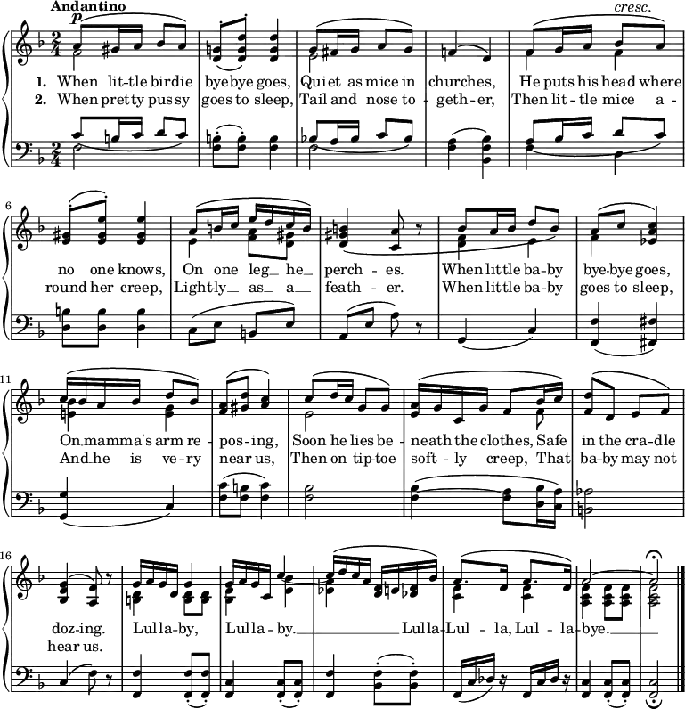 \new PianoStaff <<
\new Staff { \time 2/4 \key f \major \tempo "Andantino" <<
\new Voice = "melody" { \relative a' { \stemUp
  a8^\p^\( gis16 a bes8 a\) |
  <g! d>^.\( <d' g, d>^.\) q4 |
  g,8^\( fis16 g a8 g\) |
  f!4^\( d\) |
  f8^\( g16 a bes8^\cresc a\!\) |
  <gis e>8^.^\( <e gis e'>^.\) q4 |
  a8^\( b16 c e d c b\) |
  <b gis d>4\( <a c,>8 r |
  bes8^\( a16 bes d8 bes\) |
  a8^\( c <c a ees>4\) |
  c16^\( bes a bes d8 bes\) |
  <a f>8^\( <d gis,> <c a>4\) |
  c8^\( d16 c g8 g\) |
  <a e>16^\( g c, g' f8 bes16 c\) |
  <d f,>8^\( d, e f\) |
  <g e bes>4^\( <f a,>8\) r |
  g16 a g d g4 |
  g16 a g c, c'4 ~ |
  c16^\( d c a <f d> e! <f des> bes\) |
  a8.^\( f16 a8. f16\) |
  a2 ^~ a\fermata \bar "|." } }
\new Voice = "two" { \relative f' { \stemDown
  f2 | s | e | s |
  f4 f | s2 | e4 <f a>8 <gis d> | s2 |
  <f d>4 e | f s | <e! bes'> <e g> | s2 |
  e2 | s4. f8 | s2 | s | <d b>4 q8 q |
  <bes e>4 <e bes'>_( | <ees a> s |
  <f c> q | <f c a> q8 q | q2 } } >> }
\new Lyrics \lyricsto "melody" { \set stanza = #"1. " When lit -- tle bir -- die bye -- bye goes, Qui -- et as mice in church -- es, He puts his head where no one knows, On one _ leg __ _ he __ _ perch -- es. When lit -- tle ba -- by bye -- bye goes, On __ _ mam -- ma's arm re -- pos -- _ ing, Soon he _ lies be -- neath _ the _ clothes, Safe _ in the cra -- dle doz -- ing. Lul -- _ la -- _ by, Lul -- _ la -- _ by. __ _ _ _ _ _ Lul -- la -- Lul -- la, Lul -- la -- bye. __ }
\new Lyrics \lyricsto "melody" { \set stanza = #"2. " When pret -- ty pus -- sy goes to sleep, Tail and _ nose to -- geth -- er, Then lit -- tle mice a -- round her creep, Light -- ly __ _ as __ _ a __ _ feath -- er. When lit -- tle ba -- by goes to sleep, And __ _ he is ve -- ry near _ us, Then on _ tip -- toe soft -- _ ly _ creep, That _ ba -- by may not hear us. }
\new Staff { \clef bass \key f \major <<
\new Voice = "tenor" { \relative c' { \stemUp
  c8_\( b16 c d8 c\) | s2 |
  bes!8_\( a16 bes c8 bes\) | s2 |
  a8_\( bes16 c d8 c\) | s2 } }
\new Voice = "bass" { \stemDown
  f2 | <f b>8-.( q-.) q4 |
  f2 | <f a>4( <bes f bes,>) |
  f4 d | <b d>8 q q4 | \stemNeutral
  c8( e b, e) | a,( e a) r |
  g,4( c) | <f, f>( <fis fis,>) |
  <g g,>( c) | <f c'>8( <f b> <f c'>4) |
  <f bes>2 | q4( ~ <f a>8 <d bes>16( <c a>) |
  <b, aes>2 | c4( f8) r |
  <f, f>4 q8-.( q8-.) | <f, c>4 q8-.( q8-.) |
  <f, f>4 <bes, f>8-.( q-.) | f,16( c des) r f,16 c des) r |
  <f, c>4 q8-.( q-.) | q2_\fermata } >> }
>> 