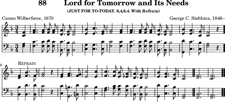 \version "2.16.2" 
\header { tagline = ##f title = \markup { "88" "       " "Lord for Tomorrow and Its Needs" } subsubtitle = "(JUST FOR TO-TODAY. 8,4,8,4. With Refrain)" composer = "George C. Stebbins, 1846–" poet = "Canon Wilberforce, 1870" }
\score { << << \new Staff { \key f \major \time 3/4 \partial 4 \relative f' { \autoBeamOff
  <f c>4 | <a f>4. q8 <bes f> <a f> | <a d,>8. <g d>16 q2 |
  <bes e,>4 <c e,>4. <g e>8 | <a f>2 q4 | q4. q8 %end line 1
  <bes f> <a f> | <a d,>8. <g d>16 q2 |
  <bes e,>4 <a e>4. <g c,>8 | <f c>2 r4 |
  <f d>^\markup \caps "Refrain" <bes f>4. << { f8 } \\ { f8 } >> |
  <a f>2 r4 | %end line 2
  <g e>4 <a f>4. <g f>8 | <c e,>2 q4 | <c f,>4. q8 <bes e,> <a ees> |
  <a d,>8. <g d>16 q2 | <bes e,>4 <a e>4. <g c,>8 | <f c>2 \bar "|."
  \cadenzaOn <f d>2. \bar "|" <f c> \bar ".." } }
\new Staff { \clef bass \key f \major \relative f { \autoBeamOff
  <f a>4 | <f c'>4. q8 <f d'> <f c'> | <bes, c'>8. <bes bes'>16 q2 |
  <c g'>4 q4. <c c'>8 | <f c'>2 q4 | q4. q8 %end line 1
  <f d'> <f c'> | <bes, c'>8. <bes bes'>16 q2 |
  <g d''>4 <c c'>4. <c bes'>8 | <f a>2 r4 \bar "."
  <bes, bes'>4 <bes d'>4. q8 | <f' c'>2 r4 |
  <c c'>4 <g b'>4. <b d'>8 | <c c'>2 <c bes'>4 |
  <f a>4. <a c>8 <g c> <f c'> | <bes, c'>8. <bes bes'>16 q2 |
  <g d''>4 <c c'>4. <c bes'>8 | <a f>2
  \cadenzaOn <f bes>2. <f a> } }  >> >>
\layout { indent = #0 }
\midi { \tempo 4 = 110 } }
