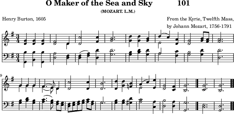 \version "2.16.2" 
skyComposer = \markup { \column { "From the Kyrie, Twelfth Mass," \line { "by Johann Mozart, 1756-1791" } } }
\header { tagline = ##f title = \markup { "O Maker of the Sea and Sky" "          " "101" } subsubtitle = "(MOZART. L.M.)" composer = \skyComposer poet = "Henry Burton, 1605" }
\score { << << \new Staff \with {midiInstrument = #"church organ"} { \key g \major \time 3/4 \relative d' {
  <g d>4 q q | 
  <fis d>2 << { d4 } \\ { d } >> | 
  <c' d,>2 <c fis,>4 |
  <b g>2. |
  <d g,>4 q <b g> |
  << { d4( c) } \\ { e,2 } >> <a d,>4 |
  <g d>2 <b g>8 <a fis> | q2. | \break
  << { g4 g g | fis4.( e8) d4 } \\ { g4 g g | fis4.( e8) d4 } >>
  <c' d,>2 q4 |
  <b d,>2. |
  <d d,>4 <d g,> <b f> |
  << { a4( c) } \\ { e,2 } >> <e' e,>4 |
  <g, d>2 <fis c>4 |
  <g b,>2. \bar "|." 
  <g c,> <g b,> \bar ".." } }
\new Staff \with {midiInstrument = #"church organ"} { \clef bass \key g \major \relative d' {
  <b g,>4 <b b,> <b g,> |
  <a d,>2 <fis d>4 |
  <fis d>( <a fis>) <d d,> |
  <d g,>2. |
  <b g>4 <d b> <d g,> |
  << { a2 } \\ { a } >> <c fis,>4 |
  <b g>2 <d g,>4 |
  <d d,>2. |
  <b g>4 <d b> <b g> |
  <c a>4.( <b g>8\noBeam) <a fis> <g e> |
  <fis d>[ <g e> <a fis> <b g>] <c a> <a fis> |
  << { g2. } \\ { g } >> |
  <b g>4 q <d gis,> |
  <c a>2 <a c,>4 |
  <b d,>2 <a d,>4 |
  <g g,>2. |
  <e c> | <d g,>
  } } >> >>
\layout { indent = #0 }
\midi { \tempo 4 = 100 } }
