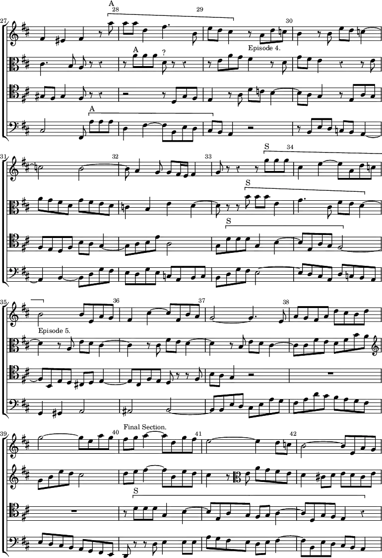 \new ChoirStaff << \override Score.Rest #'style = #'classical \override Score.BarNumber.break-visibility = ##(#f #t #t) \set Score.barNumberVisibility = #all-bar-numbers-visible \override Score.TimeSignature #'stencil = ##f \set Score.currentBarNumber = #27
  \new Staff \relative f' { \key d \major \time 2/2 \bar ""
    fis4 eis fis r8 \[ a'^"A" | a a d,4 fis4. b,8 |
    e d cis4 \] r8_\markup \small "Episode 4." a d c |
    b4 r8 b e d c4 ~ | c2 b ~ | b8 a4 g8 g fis16 e fis4 |
    g8 r r4 r8 \[ g'^"S" g g | cis,4 e ~ e8 a, d c |
    b2_\markup \small "Episode 5." \] b8 e, a g |
    fis4 cis' ~ cis8 fis, b a | g2 ~ g4. e8 | a g fis a d cis b d |
    g2 ~ g8 e a g |
    fis^\markup \small "Final Section." g a4 ~ a8 d, g fis |
    e2 ~ e4 d8 c | b2 ~ b8 e, a g }
  \new Staff \relative c' { \clef alto \key d \major
    cis4. b8 a r r4 | r8 a'^"A" a a d,^"?" r r4 |
    r8 e a g fis4 r8 d | g fis e4 r r8 e | a g fis d g fis e d |
    c4 b e d ~ | d8 r r \[ b'^"S" b b e,4 | g4. cis,8 fis e d4 ~ \] |
    d r8 a e' d cis4 ~ | cis r8 cis fis e d4 ~ | d r8 b e d cis4 ~ |
    cis8 cis fis e d fis b a \clef treble g b e d cis2 |
    d8 e fis4 ~ fis8 b, e d | cis4 r8 \clef alto e, a g fis e |
    d4 cis!8 d e d cis e ~ }
  \new Staff \relative g { \clef tenor \key d \major
    gis8 fis gis4 fis8 r r4 | r2 r8 d g fis | e4 r8 a d c b4 ~ |
    b8 a g4 r8 e a g | fis e d fis b a g4 ~ | g8 a b e a,2 |
    g8 \[ d'^"S" d d g,4 b ~ | b8 e, a g fis2 ~ \] |
    fis8 b, e d cis! d e4 ~ | e8 cis fis e d r r fis | b a g4 r2 | R1*2
    r8 \[ d'^"S" d d g,4 b ~ | b8 e, a g fis g a4 ~ | a8 d, g fis e4 r }
  \new Staff \relative c { \clef bass \key d \major
    cis2 fis,8 \[ a'[^"A" a a] | d,4 fis ~ fis8 b, e d |
    cis\] b a4 r2 | r8 b e d c b a4 ~ | a b ~ b8 d g fis |
    e d g e c a b c | b d g fis e2 ~ | e8 d cis a d c b a |
    g4 gis a2 | ais b ~ | b8 b e d cis e a g | fis a d cis b a g fis |
    e d cis b a g fis e | d r r d' e4 e8 e |
    a g fis e d e fis4 ~ | fis8 b, e d cis b a4 ~ } >>