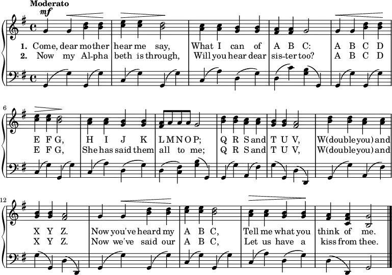 
\relative g' {
  \new PianoStaff <<
    \new Staff { 
      \time 4/4
      \tempo "Moderato"
      \key g \major

      g^\mf g^\< <b d> <b d>\! |
      <c e>^\> <c e> <b d>2\! |
      <a c>4 <a c> <g b> <g b> |
      <fis a> <fis a> g2 |
      g4^\< g <b d> <b d>\! |

      <c e>^\> <c e> <b d>2\! |
      <a c>4 <a c> <g b> <g b> |
      <fis a>8[ a a a] g2 |
      <b d>4 <b d> <a c> <a c> |
      <g b> <g b> <fis a>2 | 

      <b d>4 <b d> <a c> <a c> |
      <g b> <g b> <fis a>2 |
      g4 g^\< <b d> <b d>\! |
      <c e> <c e> <b d>2 |
      <a c>4^\> <a c> <g b> <g b>\! |
      <fis a> <c fis a> <b g'>2 \bar "|."
    }
    \addlyrics {
      \set stanza = #"1. "
      Come, dear mo -- ther
      hear me say,
      What I can of
      A B C:
      A B C D
      E F G,
      H I J K
      L M N O P;
      Q R S and T U V,
      W(dou -- ble -- you) and X Y Z.
      Now you've heard my
      A B C,
      Tell me what you
      think of me. 
    }
    \addlyrics {
      \set stanza = #"2. "
      Now my Al -- pha
      beth is through,
      Will you hear dear
      sis -- ter too?
      A B C D
      E F G,
      She has said them
      all {_} to {_} me;
      Q R S and T U V,
      W(dou -- ble -- you) and X Y Z.
      Now we've said our
      A B C,
      Let us have a 
      kiss from thee.      
    }
    \new Staff {
      \clef "bass"
      \key g \major
     
      g,4( g') g,( g') |
      c,( g') g,( g') |
      c,( a') d,( g) |
      d( c') <g b>( g,) |
      g( g') g,( g') |

      c,( g') g,( g') |
      c,( a') d,( g) |
      d( <fis c>) <g b>( g,) |
      g( g') a,( fis') |
      g( g,) d'( d,) |

      g( g') a,( fis') |
      g( g,) d'( d,) |
      g( g') g,( g') |
      c,( g') g,( g') |
      c,( a') d,( g) |
      d( d,) g2 \bar "|."
    }
  >>
}
