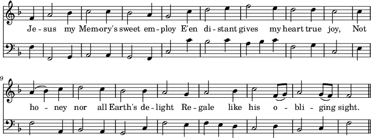 << \new Staff \relative f' { \time 3/4 \key f \major \omit Staff.TimeSignature \override Stem.neutral-direction = #up
  \partial 4 f4 | a2 bes4 | c2 c4 | bes2 a4 | g2 c4 | d2 e4 | f2 e4 | d2 d4 | c2 \bar "|"
  c4 | a (bes) c | d2 c4 | bes2 bes4 | a2 g4 | a2 bes4 | c2 f,8 (g) | a2 g8 (f) | f2 \bar "||" }
\addlyrics { Je -- sus my Mem -- ory's sweet em -- ploy E'en di -- stant gives my heart true joy, Not ho -- ney nor all Earth's de -- light Re -- gale like his o -- bli -- ging sight. }
\new Staff \relative f { \clef bass \key f \major \omit Staff.TimeSignature
  \partial 4 f4 | f,2 g4 | a2 a4 | g2 f4 | c'2 c'4 | bes2 c4 | a bes c | f,2 g4 | c,2 \bar "|"
  e4 | f2 a,4 | bes2 a4 | g2 c4 | f2 e4 | f e d | c2 d4 | bes2 c4 | f2 \bar "||" } >>