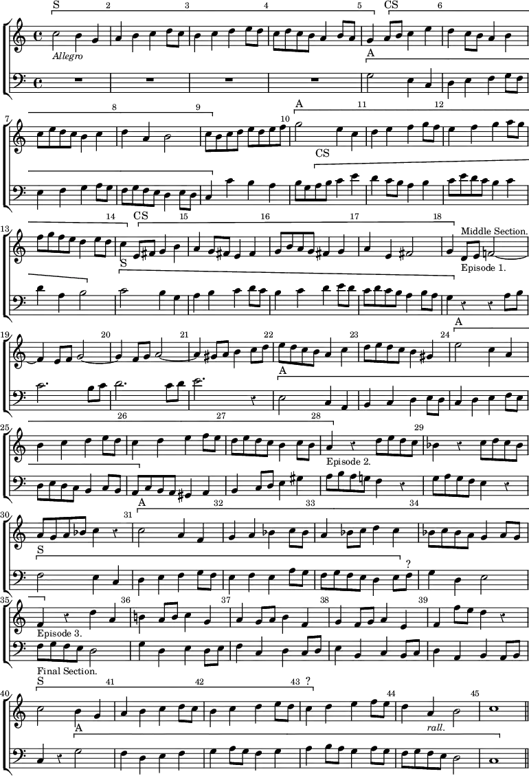 #(set-global-staff-size 19)
\header { tagline = ##f }
\score { \new ChoirStaff << \override Score.Rest #'style = #'classical \override Score.BarNumber.break-visibility = ##(#f #t #t) \set Score.barNumberVisibility = #all-bar-numbers-visible
  \new Staff \relative c'' { \key c \major \time 4/4 \bar ""
    \[ c2^"S"_\markup \small \italic "Allegro" b4 g | a b c d8 c |
    b4 c d e8 d | c d c b a4 b8 a | g4 \] \[ a8^"CS" b c4 e |
    d c8 b a4 b | c8 e d c b4 c | d a b2 |
    c8 \] b c d e d e f | \[ g2^"A" e4 c | d e f g8 f |
    e4 f g a8 g | f g f e d4 e8 d | c4 \] \[ e,8^"CS" fis g4 b |
    a g8 fis e4 fis | g8 b a g fis4 g |
    a e fis2 | g4 \] d8^\markup \small "Middle Section."_\markup \small "Episode 1." e f!2 ~ |
    f4 e8 f g2 ~ | g4 f8 g a2 ~ | a4 gis8 a b4 c8 d |
    e d c b a4 c | d8 e d c b4 gis | \[ e'2^"A" c4 a | b c d e8 d |
    c4 d e f8 e | d e d c b4 c8 b |
    a4_\markup \small "Episode 2." \] r d8 e d c |
    bes4 r c8 d c bes | a g a bes c4 r | \[ c2^"A" a4 f |
    g a bes c8 bes | a4 bes8 c d4 c | bes8 c bes a g4 a8 g |
    f4_\markup \small "Episode 3." \] r d' a | b! a8 b c4 g |
    a g8 a b4 f | g f8 g a4 e | f f'8 e d4 r |
    \[ c2^"S"^\markup \small "Final Section." b4 g |
    a b c d8 c | b4 c d e8 d | c4^"?" \] d e f8 e |
    d4 a_\markup \small \italic "rall." b2 | c1 \bar "||" }
  \new Staff \relative g { \clef bass \key c \major
    R1*4 \[ g2^"A" e4 c | d e f g8 f | e4 f g a8 g | 
    f g f e d4 e8 d | c4 \] c' b a | b8 g \[ a^"CS" b c4 e |
    d c8 b a4 b | c8 e d c b4 c | d a b2 \] |
    \[ c2^"S" b4 g | a b c d8 c | b4 c d e8 d |
    c d c b a4 b8 a | g4 \] r r a8 b | c2. b8 c | d2. c8 d |
    e2. r4 | \[ e,2^"A" c4 a | b c d e8 d | c4 d e f8 e |
    d e d c b4 c8 b | a \] c b a gis4 a | b c8 d e4 gis |
    a8 b a g! f4 r | g8 a g f e4 r | \[ f2^"S" e4 c | d e f g8 f |
    e4 f e a8 g | f g f e d4 e8 \] f^"?" | g4 d e2 | f8 g f e d2 |
    g4 d e d8 e | f4 c d c8 d | e4 b c b8 c | d4 a b a8 b |
    c4 r \[ g'2^"A" | f4 d e f | g a8 g f4 g |
    a b8 a g4 a8 g | f g f e d2 | c1 \] } >>
\layout { indent = #0 } }