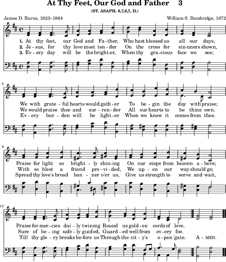 \version "2.16.2"
\header { tagline = ##f title = \markup { "At Thy Feet, Our God and Father" "   " "3" } subsubtitle = "(ST. ASAPH. 8,7,8,7, D.)" composer = "William S. Bambridge, 1872" poet = "James D. Burns, 1823–1864" }
\score { << \time 4/4 << 
\new Staff \with {midiInstrument = #"flute"} { \key d \major \relative f' { 
<fis d>4 <fis d> <fis d>4. <g cis,>8 | 
<a d,>4 <a e> <a fis> <d fis,> | 
<d g,> <b d> <a d,> <b d,> | 
<a e> <fis d> <e cis>2 | \break
<fis d>4 <fis d> <fis d>4. <g cis,>8 | 
<a d,>4 <a e> <a fis> <d d,> | 
<cis e,> <b e,> <e e,> <d fis,> | 
<< { cis b } \\ { e,4. d8 } >> <a' cis,>2 | \break
<a fis>4 <b fis> <cis fis,> <d fis,> | 
<cis eis,>4. <cis fis,>8 <cis gis>4 <gis eis> | 
<a fis> <b fis> <cis fis,> <d fis,> <cis eis,> <b eis,> <a cis,>2 | \break
<fis d>4 <fis d> <fis d>4. <g cis,>8 | 
<a d,>4 <a e> <a fis> <d fis,> | 
<d g,> <b g> <a d,> <b d,> | 
<fis d> <e cis> << { d2 } \\ { d } >> \bar "|." 
<g d>2 <fis d> \bar ".." } }
\new Lyrics \lyricmode { 
\set stanza = #"1."    
At4 thy feet,4. our8 God4 and Fa -- ther, Who hast blessed us all our days,2
We4 with grate4. -- ful8 hearts4 would gath -- er To be -- gin the day with praise;2
Praise4 for light so bright4. -- ly8 shin4 -- ing On our steps from heaven a -- bove;2
Praise4 for mer4. -- cies8 dai4 -- ly twin -- ing Round us gold -- en cords of love.2
}
\new Lyrics \lyricmode { 
\set stanza = #"2."     
Je4 -- sus, for4. thy8 love4 most ten -- der On the cross for sin -- nners shown,2
We4 would praise4. thee8 and4 sur -- ren -- der All our hearts to be thine own.2
With4 so blest a friend4. pro8 -- vi4 -- ded, We up -- on our way should go;2
Sure4 of be4. -- ing8 safe4 -- ly guid -- ed, Guard -- ed well from ev -- ery foe.2
}
\new Lyrics \lyricmode {
\set stanza = #"3."
Ev4 -- ery day4. will8 be4 the bright -- er, When thy gra -- cious face we see;2
Ev4 -- ery bur4. -- den8 will4 be light -- er When we know it comes from thee.2
Spread4 thy love's broad ban4. -- ner8 o'er4 us, Give us strength to serve and wait,2
Till4 thy glo4. -- ry8 breaks4 be -- fore us Through the cit -- y's o -- pen 'gate.2
\markup\smallCaps {A} -- \markup\smallCaps {men.} 
}
\new Staff \with {midiInstrument = #"flute"} { \clef bass \key d \major \relative a { 
<a d,>4 <a a,> <a d,>4. <a e>8 | 
<a fis>4 <cis g> <d fis,> <a d,> | 
<b g> <d g,> <d fis,> <fis, b,> | 
<a cis,> <a d,> <a a,>2 |
<a d,>4 <a a,> <a d,>4. <a e>8 | 
<a fis>4 <cis g> <d fis,> <b b,> | 
<a e> <gis d> <a cis,> <a d,> | 
<a e> <gis e> <a a,>2 |
<cis fis,>4 <d d,> <cis a,> <b b,> | 
<< { gis cis } \\ { cis,4. dis8 } >> <cis' eis,>4 <cis cis,> | 
<cis fis,> <b d,> <a cis,> <b b,> | 
<gis cis,> <gis cis,> << { fis2 } \\ { fis } >> |
<a d,>4 <a a,> <a d,>4. <a e>8 | 
<a fis>4 <cis g> <d fis,> <a d,> | 
<b g> <d g,> <d fis,> << { fis,8 g | a4. g8 } \\ { b,4 a a } >> <fis' d>2 | 
<b g,> <a d,> } } >> >>
\layout { indent = #0 }
\midi { \tempo 4 = 100 }
}