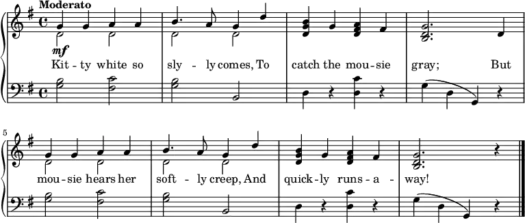 
\new PianoStaff << 
\relative c''
\new Staff << { \key g \major \tempo "Moderato" \dynamicUp
<<{g4\mf g a a} \\ {d,2 d}>> | <<{b'4. a8 g4 d'4} \\ {d,2 d}>> | <b' g d>4 g <a fis d> fis | <g d b>2. d4 | <<{g4 g a a} \\ {d,2 d}>> | <<{b'4. a8 g4 d'} \\ {d,2 d}>> | <b' g d>4 g <a fis d> fis | <g d b>2. r4 \bar "|."
 }
  \new Lyrics \lyricmode {
    Kit4 -- ty white so sly4. -- ly8 comes,4 To catch the mou -- sie gray;2. But4 mou -- sie hears her soft4. -- ly8 creep,4 And quick -- ly runs -- a -- way!2.
} >>
\new Staff { \clef bass \key g \major
<g b>2 <fis c'> | <g b> b, | d4 r <d c'> r | g(d g,) r | <g b>2 <fis c'> | <g b> b, | d4 r <d c'> r | g(d g,) r |
}
>>
