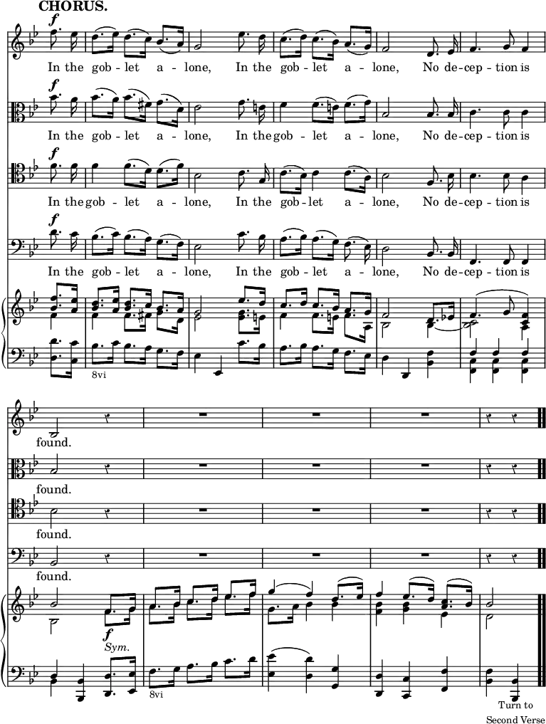 \version "2.18.2"
#(set-global-staff-size 17)

\header { tagline = ##f }

\layout { indent = #0 }

\new Score { <<
\new Staff \relative f'' { \key bes \major \time 3/4 \partial 4 \override Score.TimeSignature #'stencil = ##f \override Score.Rest.style = #'classical \override Score.BarNumber #'break-visibility = #'#(#f #f #f) \mark \markup \bold "CHORUS." \autoBeamOff
  f8.^\f ees16 | d8.[( ees16)] d8.[( c16)] bes8.[( a16)] |
  g2 ees'8. d16 | c8.[( d16)] c8.[( bes16)] a8.[( g16)] |
  f2 d8. ees16 | f4. g8 f4 bes,2 r4 | R2.*3 r4 r }
\addlyrics { In the gob -- let a -- lone, In the gob -- let a -- lone, No de -- cep -- tion is found. }
\new Staff \relative bes' { \key bes \major \clef alto \autoBeamOff
  bes8.^\f a16 | bes8.[( a16)] bes8.[( fis16)] g8.[( d16)] |
  ees2 g8. e16 | f4 f8.[( e16)] f8.[( g16)] | bes,2 bes8. bes16 |
  c4. c8 c4 | bes2 r4 | R2.*3 r4 r }
\addlyrics { In the gob -- let a -- lone, In the gob -- let a -- lone, No de -- cep -- tion is found. }
\new Staff \relative f' { \clef tenor \key bes \major \autoBeamOff
  f8.^\f f16 | f4 f8.[( d16)] d8.[( f16)] | bes,2 c8. g16 |
  c8.[( bes16)] c4 c8.[( a16)] | bes2 f8. bes16 | bes4. bes8 a4 |
  bes2 r4 | R2.*3 r4 r }
\addlyrics { In the gob -- let a -- lone, In the gob -- let a -- lone, No de -- cep -- tion is found. }
\new Staff \relative d' { \clef bass \key bes \major \autoBeamOff
  d8.^\f c16 | bes8.[( c16)] bes8.[( a16)] g8.[( f16)] |
  ees2 c'8. bes16 | a8.[( bes16)] a8.[( g16)] f8.( ees16)] |
  d2 bes8. bes16 | f4. f8 f4 | bes2 r4 | R2.*3 r4 r }
\addlyrics { In the gob -- let a -- lone, In the gob -- let a -- lone, No de -- cep -- tion is found. }
\new PianoStaff <<
  \new Staff <<
    \new Voice \relative f'' { \key bes \major \stemUp
      <f bes,>8. <ees a,>16 |
      <d bes>8. <ees a,>16 <d bes>8. c16 bes8. a16 |
      g2 ees'8. d16 | c8. d16 c8. bes16 a8. g16 | f2 d8. ees!16 |
      f4.^( g8 <f c>4) | bes2 f8.\f g16 | a8. bes16 c8. d16 ees8. f16
      g4^( f) d8.^( ees16) | f4 ees8.^( d16) <c a>8.^( bes16) | bes2 }
    \new Voice \relative f' { \stemDown
      f4 | f f8. fis16 g8. d16 | ees2 <ees g>8. e16 |
      f4 f8. e16 f8. a,16 | bes2 bes4 _~ | <bes c>2 a4 |
      bes2 f'8._\markup \italic "Sym." g16 |
      a8. bes16 c8. d16 ees8. f16 | g,8. a16 bes4 bes |
      <bes f> <bes g> ees, | d2 } >>
  \new Staff \relative d' { \clef bass \key bes \major
    <d d,>8. <c c,>16 | bes8._\markup \small "8vi" c16 bes8. a16 g8. f16 |
    ees4 ees, c''8. bes16 | a8. bes16 a8. g16 f8. ees16 |
    d4 d, <bes' f'> | << { f' f f d } \\ { <c f,> q q bes } >>
    <bes bes,> <d d,>8. <ees ees,>16 |
    f8._\markup \small "8vi" g16 a8. bes16 c8. d16 |
    <ees ees,>4( <d d,>) <g, g,> | <d d,> <c c,> <f f,> |
    <f bes,>_\markup \small \center-column { "Turn to" "Second Verse" } <bes, bes,> \bar ".." } >>
>> }