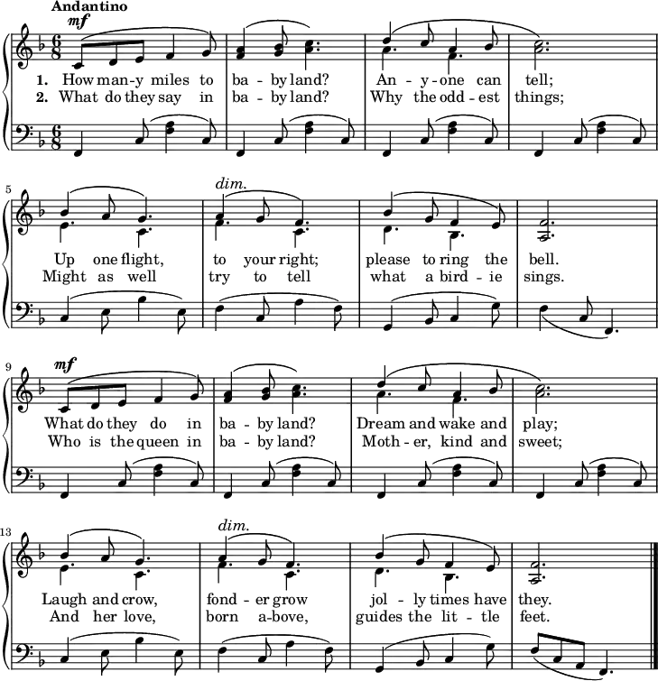 \new PianoStaff <<
\new Staff { \time 6/8 \key f \major \tempo "Andantino" <<
\new Voice = "melody" { \relative c' { \stemUp
 \repeat unfold 2 {
  c8^\mf^\( d e f4 g8\) |
  <a f>4^\( <bes g>8 \once\stemDown <c a>4.\) |
  d4^\( c8 a4 bes8 | \once\stemDown<c a>2.\) |
  bes4^\( a8 g4.\) |
  a4^\(^\dim g8\! f4.\) |
  bes4^\( g8 f4 e8\) | <f a,>2. } \bar "|." } } 
\new Voice = "two" { \relative a' { \stemDown
 \repeat unfold 2 { 
  s2.*2 a4. f s2. e4. c f c d bes s2. } } } >> }
\new Lyrics \lyricsto "melody" { \set stanza = #"1. " How man -- y miles to ba -- by land? An -- y -- one can tell; Up one flight, to your right; please to ring the bell. What do they do in ba -- by land? Dream and wake and play; Laugh and crow, fond -- er grow jol -- ly times have they. }
\new Lyrics \lyricsto "melody" { \set stanza = #"2. " What do they say in ba -- by land? Why the odd -- est things; Might as well try to tell what a bird -- ie sings. Who is the queen in ba -- by land? Moth -- er, kind and sweet; And her love, born a -- bove, guides the lit -- tle feet. }
\new Staff { \clef bass \key f \major \relative f, {
  \repeat unfold 4 { f4 c'8( <f a>4 c8) }
  c4( e8 bes'4 e,8) |
  f4( c8 a'4 f8) |
  g,4( bes8 c4 g'8) |
  \once\slurDown f4( c8 f,4.) |
  \repeat unfold 4 { f4 c'8( <f a>4 c8) }
  c4( e8 bes'4 e,8) |
  f4( c8 a'4 f8) |
  g,4( bes8 c4 g'8) |
  f8( c a f4.) } } >>
\layout
{
  line-width = 18\cm
}
