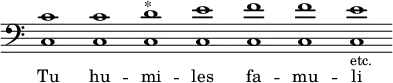 { << \override Score.TimeSignature #'stencil = ##f  { \override Staff.BarLine #'stencil = ##f \clef bass <c' c>1 <c' c> <d' c>^"*" <e' c> <f' c> <f' c> <e' c>-\markup {\smaller etc.} } \addlyrics { Tu hu -- mi -- les fa -- mu -- li } >>
}