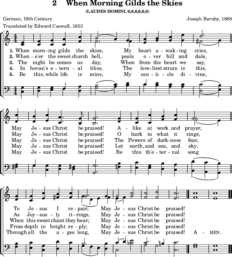 \version "2.16.2"
\header { tagline = ##f title = \markup { "2" "   " "When Morning Gilds the Skies" } subsubtitle = "(LAUDES DOMINI. 6,6,6,6,6,6)" composer = "Joseph Barnby, 1868" poet = "German, 19th Century" meter = "Translated by Edward Caswall, 1853" }
\score { <<  \time 4/4  \new ChoirStaff << \new Staff \with {midiInstrument = #"oboe"} { \numericTimeSignature \partial 4 \relative e'
  { <e c>4 | <f c> <g c,> <a c,> <c f,> | << { b2( a4) g | } \\ { f2. f4 } >> 
    <a e> <b g> <c g> <e g,> | << { d2. } \\ { fis,2( g4) } >> \bar "||" \break
    <c d,> | <b d,> <c e,> <a c,>4. <g b,>8 | <g b,>2. <g d>4 |
    <g c,> <c c,> <b f> <c f,> | << { g2. } \\ { f2( e4) } >> \bar "||" \break
    <g d> | <g c,> <c e,> <b fis> <c fis,> | << { g2. g4 g2 } \\ { g4( d e) f e( f) } >>
    <c' g>2 <c f,> <d f,> \cadenzaOn <c e,>2. \bar "|." <c f,>1 \bar "|" <c e,> \bar ".." } }
\new Lyrics \lyricmode { 
\set stanza = #"1."    
When4 morn -- ing gilds the skies,2.
My4 heart a -- wak -- ing cries,2.
May4 Je -- sus Christ4. be8 praised!2.
A4 -- like at work and prayer,2.
To4 Je -- sus I re -- pair;2.
May4 Je2 -- sus Christ be praised!2.
}
\new Lyrics \lyricmode { 
\set stanza = #"2."    
When4 -- e'er the sweet church bell,2.
peals4 o -- ver  hill and dale,2.
May4 Je -- sus Christ4. be8 praised!2.
O4  hark to what it sings,2.
As4 Joy -- sus -- ly it -- rings,2.
May4 Je2 -- sus Christ be praised!2.
}
\new Lyrics \lyricmode { 
\set stanza = #"3."    
The4 night be comes as day,2.
When4 from the heart we say,2.
May4 Je -- sus Christ4. be8 praised!2.
The4  Powers of dark -- ness fear,2.
When4 this sweet chant they hear;2.
May4 Je2 -- sus Christ be praised!2.
}
\new Lyrics \lyricmode { 
\set stanza = #"4."    
In4 hevan's e -- tern -- al bliss,2.
The4 love -- liest strain is this,2.
May4 Je -- sus Christ4. be8 praised!2.
Let4  earth, and sea, and sky,2.
From4 depth to height re -- ply;2.
May4 Je2 -- sus Christ be praised!2.
}
\new Lyrics \lyricmode {
\set stanza = #"5."
Be4 this, while life is mine,2.
My4 can -- ti -- cle di -- vine,2.
May4 Je -- sus Christ4. be8 praised!2.
Be4 this th'e -- ter -- nal song2.
Through4 all the a -- ges long,2.
May4 Je2 -- sus Christ be praised!2.
\markup\smallCaps {A}1 -- \markup\smallCaps {men.}
}
  \new Staff \with {midiInstrument = #"oboe"} { \clef bass \relative g { \numericTimeSignature <g c,>4 | <g d> <g e> << { f } \\ { f } >> <a d,> |
    \set doubleSlurs = ##t <b g>2( <c a>4) <d b> | << { c } \\ { c } >> <d b> <c a> <c a> | <c d,>2( <b e,>4)
    <a fis> << { g } \\ { g } >> <g c,> <g d> <fis d> | <g g,>2. <b f!>4 |
    <c e,> <g e> <b d,> <a c,> | <d b,>( <c a,> <b g,>)
    <b f> | <c e,> <g c,> <d' d,> <c d,> |
    << { b2. s4 | c( d) s2 c2. b!4 } \\ { g4( f e) <b' d,>4 | c,2 <e' bes> | a, g } >>
    <c c,>2. | <a f>1 <g c,> | } }
>> >>
\layout { indent = #0 }
\midi { \tempo 4 = 120 }
}