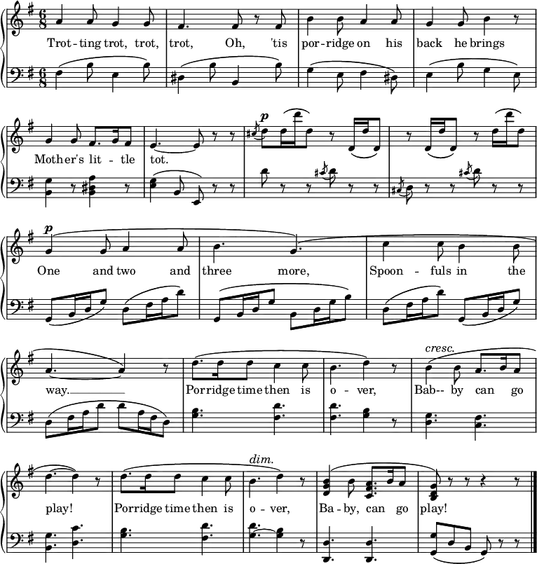 
\relative c'' {
  \new GrandStaff <<
   \new Staff { \override Score.BarNumber  #'transparent = ##t 
   \key g \major
    \time 6/8
      a4 a8 g4 g8 fis4. fis8 r fis b4 b8 a4 a8 g4 g8 b4 r8 g4 g8 fis8. g16 fis8 e4.~e8 r8 r \acciaccatura cis'8 d^\markup { \dynamic p } d16 \(d' d,8\) r d,16 \(d' d,8\) r d16 \(d' d,8\) r d'16 \(d' d,8\) g,4^\markup { \dynamic p } \(g8 a4 a8 b4. g\) \(c4 c8 b4 b8 a4.~a4\) r8 d8. \(d16 d8 c4 c8 b4. d4\) r8\override DynamicTextSpanner.style = #'none ^\cresc b4 \(b8 a8. b16 a8 d4.~d4\)\! r8 d8. \(d16 d8 c4 c8 b4.^\dim d4\) r8 <b g d>4 \(b8 <a fis c>8. b16 a8 <g d b>\)\! r r r4 r8
\bar "|."
    }
     \addlyrics {
Trot -- ting trot, trot, trot, Oh, 'tis por -- ridge on his back he brings Moth --  er's lit -- _ tle tot. 
_ _ _ _ _ _ _ _ _ _ _ _ _
One and two and three more, Spoon -- fuls in the way. __ Por -- ridge time then is o -- ver, Bab-- by can _ go play! Por -- ridge time then is o -- ver, Ba -- by, can _  go play!
}
    \new Staff {
      \clef "bass"
      \key g \major
      fis,4 \(b8 e,4 b'8\) dis,4 \(b'8 b,4 b'8\) g4 \(e8 fis4 dis8\) e4 \(b'8 g4 e8\) <b g'>4 r8 <b dis a'>4 r8 <e g>4 \(b8 e,\) r r d'' r r \acciaccatura cis8 d r r \acciaccatura cis, d r r \acciaccatura cis' d r r g,, \(b16 d g8\) d \(fis16 a d8\) g,, \(b16 d g8 b, d16 g b8\) d, \(fis16 a d8\) g,, \(b16 d g8\) d \(fis16 a d8 d a16 fis d8\) <g b>4. <fis d'> <fis d'> <g b>4 r8 <d g>4. <c fis> <b g'> <d c'> <g b> <fis d'> <g ~ d'> <g b>4 r8 <d d,>4. <d d,> <g g,>8 \(d b g\) r r
    }
  >>
}
