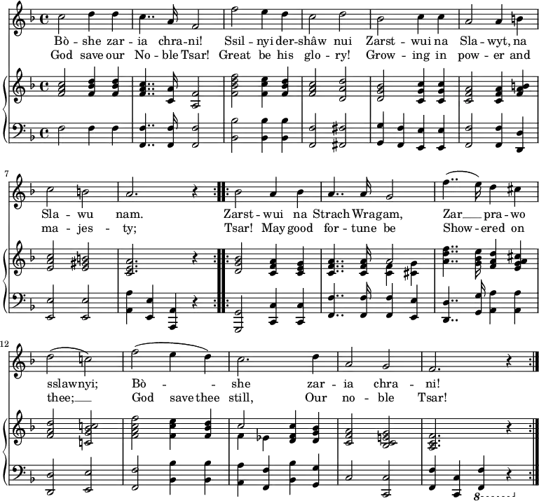 
\relative c'' {
  <<
    \new Voice = "anthem" {
      \key f \major
      \repeat volta 2 { c2 d4 d
      c4.. a16 f2
      f' e4 d
      c2 d
      bes c4 c
      a2 a4 b
      c2 b
      a2. r4 }
      \repeat volta 2 { bes2 a4 bes
      a4.. a16 g2
      f'4..( e16) d4 cis
      d2( c!)
      f( e4 d)
      c2. d4
      a2 g
      f2. r4 }
    }
    \new Lyrics \lyricmode {
      \set associatedVoice = #"anthem"
      Bò2 -- she4 zar -- ia4.. chra16 -- ni!2
      Ssil -- nyi4 der -- shâw2 nui 
      Zarst -- wui4 na Sla2 -- wyt,4 na Sla2 -- wu nam.1
      Zarst2 -- wui4 na Strach4.. Wra16 -- gam,2
      Zar2 __ pra4 -- wo sslaw2 -- nyi;
      Bò1 -- she2. zar4 -- ia2 chra -- ni!2.
    }
    \new Lyrics \lyricmode {
      \set associatedVoice = #"anthem"
      God2 save4 our No4.. -- ble16 Tsar!2
      Great2 be4 his glo2 -- ry!
      Grow2 -- ing4 in pow2 -- er4
      and ma2 -- jes -- ty;1
      Tsar!2 May4 good for4.. -- tune16 be2
      Show2 -- ered4 on thee;1 __
      God2 save4 thee still,2.
      Our4 no2 -- ble Tsar!2.
    }
    \new PianoStaff <<
      \new Staff {
        \key f \major
        \repeat volta 2 { <f a c>2 <f bes d>4 <f bes d>
        <f a c>4.. <c a'>16 <a f'>2
        <f' bes d f> <f c' e>4 <f bes d>
        <f a c>2 <d a' d>
        <d g bes> <c g' c>4 <c g' c>
        <c f a>2 <c f a>4 <f a b>
        <e a c>2 <e gis b>
        <c e a>2. r4 }
        \repeat volta 2 { <d g bes>2 <c f a>4 <c e g>
        << { <c f a>4.. <c f a>16 a'2 } \\ { s2 <c, f>4 <cis g'> } >>
        <a' d f>4.. <g bes e>16 <f a d>4 <e g a cis>
        <f a d>2 <c! g' bes c!>
        <f a c f> <f c' e>4 <f bes d>
        << { c'2 <d, f c'>4 <d g bes> } \\ { f ees } >>
        <c f a>2 <bes c e! g>
        <a c f>2. r4 }
      }
      \new Staff {
        \clef "bass"
        \key d \minor
        f2 f4 f
        <f f,>4.. <f f,>16 <f f,>2
        <bes bes,>2 <bes bes,>4 <bes bes,>
        <f f,>2 <fis fis,>
        <g g,>4 <f f,> <e e,> <e e,>
        <f f,>2 <f f,>4 <d d,>
        <e e,>2 <e e,>
        <a a,>4 <e e,> <a, a,> r4
        <g g,>2 <c c,>4 <c c,>
        <f, f'>4.. <f f'>16 <f f'>4 <e e'>
        <d d'>4.. <g g'>16 <a a'>4 <a a'>
        <d, d'>2 <e e'>
        <f f'>2 <bes bes'>4 <bes bes'>
        <a a'> <f f'> <bes bes'> <g g'>
        c2 <c c,>
        <f f,>4 <c c,> \ottava #-1 <f, f,> r4
      }
    >>
  >>
}
