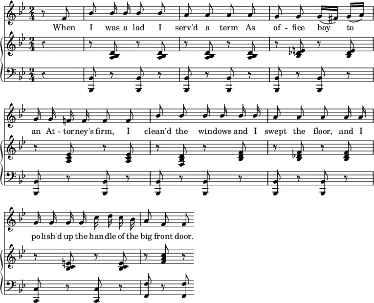 
\version "2.14.2"
\header {
 tagline = ""
}
\score {
 <<
  \override Score.Rest #'style = #'classical
  \override Score.BarNumber #'stencil = ##f %% Suppress bar numbering
  \new Staff {
   \time 2/4
   \key bes \major
   \partial 4
   \relative f' {
    \autoBeamOff
    \stemUp
    r8 f8 | bes bes16 bes bes8 bes | a a a a | g g g16[( fis]) g[( a)] | \break
    g g f! f f8 f | bes bes bes16 bes bes bes | a8 a a a16 a | \break
    g g g g \stemDown c d c bes | \stemUp a8 f f
   }
  }
  \addlyrics {
   When I was a lad I serv'd a term As of -- fice boy to \break
   an At -- tor -- ney's firm, I clean'd the win -- dows and I swept the floor, and I \break
   po -- lish'd up the han -- dle of the big front door.
  }
  \new GrandStaff <<
   \new Staff { 
    \override GrandStaff.BarLine #'allow-span-bar = ##f %% Suppress inter-staff bar lines
    \key bes \major
    \relative d' {
     r4 | r8 <d bes a> r q | r q r q | r <e des bes> r q | \break
     r <ees c a> r q | r <d bes f> r <f d bes> | r <f des bes> r q | \break
     r <e c bes> r q | r <f a c> r
    }
   }
   \new Staff {
    \clef bass
    \key bes \major
    r4 | <bes, bes,,>8 r q r | q r q r | q r q r | \break
    q r q r | q r q r | q r q r | \break
    <c c,> r q r | <f f,> r q
   }
  >>
 >>
 \layout {
  indent = #0
  ragged-last = ##t
 }
 \midi {
 }
}
