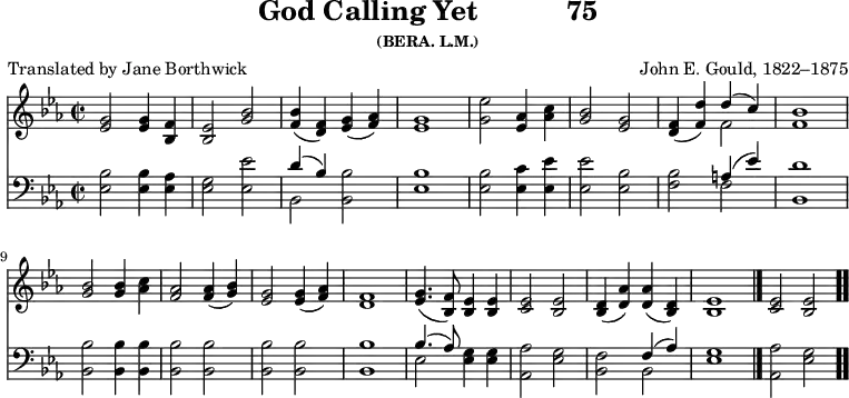 \version "2.16.2" 
\header { tagline = ##f title = \markup { "God Calling Yet" "          " "75" } subsubtitle = "(BERA. L.M.)" composer = "John E. Gould, 1822–1875" poet = "Translated by Jane Borthwick" }
\score { << << \new Staff { \key ees \major \time 2/2 \relative g' {
  <g ees>2 q4 <f bes,> | <ees bes>2 <g bes> |
  <bes f>4( <f d>) <g ees>( <aes f>) | <g ees>1 |
  <g ees'>2 <aes ees>4 <aes c> |
  <bes g>2 <g ees> |
  <f d>4( <f d'>) << { d'( c) } \\ { f,2 } >> | <f bes>1 | \break
  <bes g>2 q4 <c aes> | <aes f>2 q4( <bes g>) |
  <g ees>2 q4( <aes f>) | <f d>1 |
  <g ees>4.( <f bes,>8) <ees bes>4 q | <ees c>2 <ees bes> |
  <d bes>4( <d aes'>) q( <d bes>) |
  <ees bes>1 \bar "|." <ees c>2 <ees bes> \bar ".." } }
\new Staff { \clef bass \key ees \major \relative e {
  <ees bes'>2 q4 <ees aes> | <ees g>2 <ees ees'> |
  << { d'4( bes) } \\ { bes,2 } >> <bes bes'> |
  <ees bes'>1 |
  q2 <ees c'>4 <ees ees'> | q2 <ees bes'> |
  <f bes> << { a4( ees') } \\ { f,2 } >> | <bes, d'>1 %end line 1
  <bes bes'>2 q4 q | q2 q | q q | q1 |
  << { bes'4.( aes8) } \\ { ees2 } >> <ees g>4 q |
  <aes, aes'>2 <ees' g> |
  <bes f'> << { f'4( aes) } \\ { bes,2 } >> |
  <ees g>1 | <aes, aes'>2 <ees' g> } } >> >>
\layout { indent = #0 }
\midi { \tempo 4 = 112 } }
