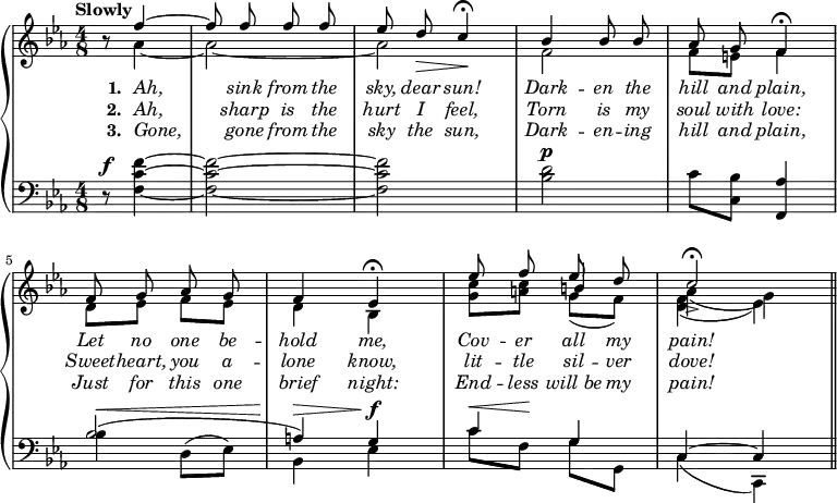 
\new PianoStaff <<
\new Staff {
  \time 4/8
  \tempo "Slowly"
  \key c \minor
  \partial 4. 
  \relative c'' {
    << \new Voice = "singer" 
       { \autoBeamOff \stemUp r8 f4^~ | f8 f f f | ees d\> c4\!\fermata | bes4 bes8 bes | aes8 g f4\fermata |
         f8 g aes g | f4 ees4\fermata | ees'8 f ees d | c2->\fermata \bar "||" }
       \new Voice = "accompUpper"
       { \stemDown s8 aes4 _~ | aes2 _~ | aes | f | f8 e8 f4 
         d8 ees8 f ees | d4 bes4 | <c' g>8 <c a> \stemUp b4 \stemDown | aes_( g) }
       \new Voice = "accompLower"
       { \stemDown s4. | s2 | s | s | s | s | s | s4 g8_( f) | <f d>4_( ees) } >>
  }
}
\new Lyrics \lyricsto "singer" {
  \override Lyrics.LyricText.font-shape = #'italic
  \set stanza = #"1. "
  Ah, sink from the sky, dear sun! Dark -- en the hill and plain,
  Let no one be -- hold me, Cov -- er all my pain!
}
\new Lyrics \lyricsto "singer" {
  \override Lyrics.LyricText.font-shape = #'italic
  \set stanza = #"2. "
  Ah, sharp is the hurt I feel, Torn is my soul with love:
  Sweet -- heart, you a -- lone know, lit -- tle sil -- ver dove!
}
\new Lyrics \lyricsto "singer" {
  \override Lyrics.LyricText.font-shape = #'italic
  \set stanza = #"3. "
  Gone, gone from the sky the sun, Dark -- en -- ing hill and plain,
  Just for this one brief night: End -- less will_be my pain!
}
\new Staff { 
  \clef bass
  \time 4/8
  \key ees \major
  \relative f {
    r8^\f <f f' c>4 ~ q2 ~ q | <bes d>2^\p | c8 <bes c,>8 <aes f,>4
    << { bes2( | a4) g | c g | c, ~ c } \\
       { bes'4^\< d,8^( ees8) | bes4^\> ees4^\f |
         c'8^\< f,8\! g8 g,8 | c4( c,) } >>
  }
}
>>
