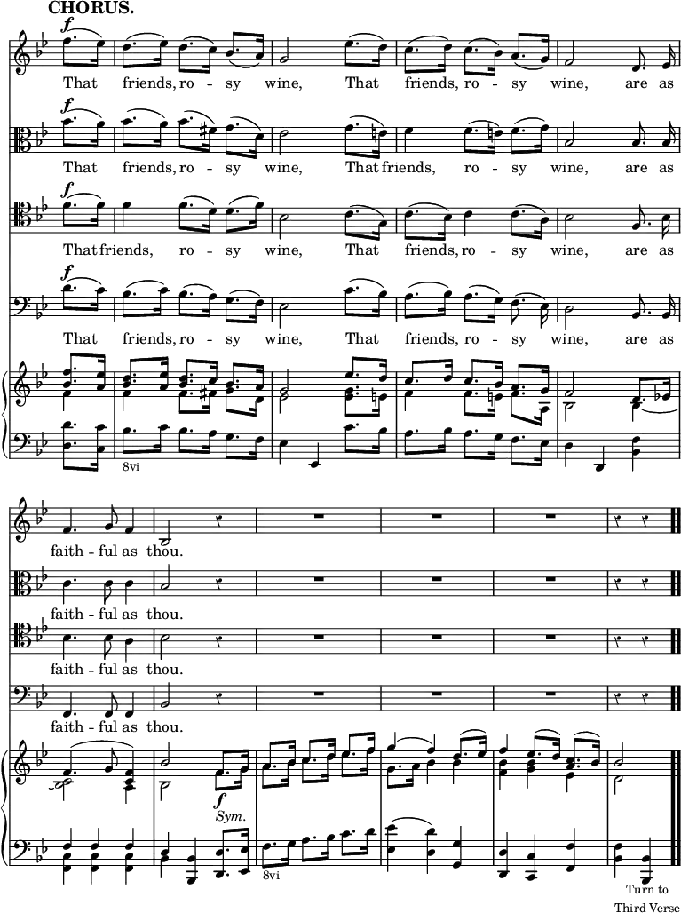 \version "2.18.2"
#(set-global-staff-size 17)

\header { tagline = ##f }

\layout { indent = #0 }

\new Score { <<
\new Staff \relative f'' { \key bes \major \time 3/4 \partial 4 \override Score.TimeSignature #'stencil = ##f \override Score.Rest.style = #'classical \override Score.BarNumber #'break-visibility = #'#(#f #f #f) \mark \markup \bold "CHORUS." \autoBeamOff
  f8.[(^\f ees16)] | d8.[( ees16)] d8.[( c16)] bes8.[( a16)] |
  g2 ees'8.[( d16)] | c8.[( d16)] c8.[( bes16)] a8.[( g16)] |
  f2 d8. ees16 | f4. g8 f4 bes,2 r4 | R2.*3 r4 r }
\addlyrics { That friends, ro -- sy wine, That friends, ro -- sy wine, are as faith -- ful as thou. }
\new Staff \relative bes' { \key bes \major \clef alto \autoBeamOff
  bes8.[(^\f a16)] | bes8.[( a16)] bes8.[( fis16)] g8.[( d16)] |
  ees2 g8.[( e16)] | f4 f8.[( e16)] f8.[( g16)] | bes,2 bes8. bes16 |
  c4. c8 c4 | bes2 r4 | R2.*3 r4 r }
\addlyrics { That friends, ro -- sy wine, That friends, ro -- sy wine, are as faith -- ful as thou. }
\new Staff \relative f' { \clef tenor \key bes \major \autoBeamOff
  f8.[(^\f f16)] | f4 f8.[( d16)] d8.[( f16)] | bes,2 c8.[( g16)] |
  c8.[( bes16)] c4 c8.[( a16)] | bes2 f8. bes16 | bes4. bes8 a4 |
  bes2 r4 | R2.*3 r4 r }
\addlyrics { That friends, ro -- sy wine, That friends, ro -- sy wine, are as faith -- ful as thou. }
\new Staff \relative d' { \clef bass \key bes \major \autoBeamOff
  d8.[(^\f c16)] | bes8.[( c16)] bes8.[( a16)] g8.[( f16)] |
  ees2 c'8.[( bes16)] | a8.[( bes16)] a8.[( g16)] f8.( ees16)] |
  d2 bes8. bes16 | f4. f8 f4 | bes2 r4 | R2.*3 r4 r }
\addlyrics { That friends, ro -- sy wine, That friends, ro -- sy wine, are as faith -- ful as thou. }
\new PianoStaff <<
  \new Staff <<
    \new Voice \relative f'' { \key bes \major \stemUp
      <f bes,>8. <ees a,>16 |
      <d bes>8. <ees a,>16 <d bes>8. c16 bes8. a16 |
      g2 ees'8. d16 | c8. d16 c8. bes16 a8. g16 | f2 d8. ees!16 |
      f4.^( g8 <f c>4) | bes2 f8.\f g16 | a8. bes16 c8. d16 ees8. f16
      g4^( f) d8.^( ees16) | f4 ees8.^( d16) <c a>8.^( bes16) | bes2 }
    \new Voice \relative f' { \stemDown
      f4 | f f8. fis16 g8. d16 | ees2 <ees g>8. e16 |
      f4 f8. e16 f8. a,16 | bes2 bes4 _~ | <bes c>2 a4 |
      bes2 f'8._\markup \italic "Sym." g16 |
      a8. bes16 c8. d16 ees8. f16 | g,8. a16 bes4 bes |
      <bes f> <bes g> ees, | d2 } >>
  \new Staff \relative d' { \clef bass \key bes \major
    <d d,>8. <c c,>16 | bes8._\markup \small "8vi" c16 bes8. a16 g8. f16 |
    ees4 ees, c''8. bes16 | a8. bes16 a8. g16 f8. ees16 |
    d4 d, <bes' f'> | << { f' f f d } \\ { <c f,> q q bes } >>
    <bes bes,> <d d,>8. <ees ees,>16 |
    f8._\markup \small "8vi" g16 a8. bes16 c8. d16 |
    <ees ees,>4( <d d,>) <g, g,> | <d d,> <c c,> <f f,> |
    <f bes,>_\markup \small \center-column { "Turn to" "Third Verse" } <bes, bes,> \bar ".." } >>
>> }