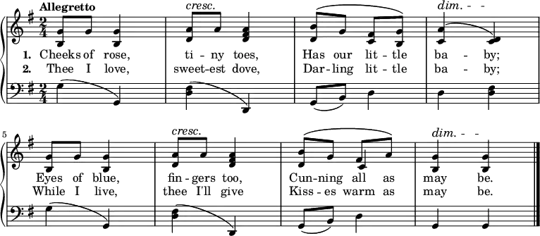 \new PianoStaff <<
\new Staff { \time 2/4 \key g \major \tempo "Allegretto" <<
\new Voice = "melody" { \relative g' {
  <g b,>8 g q4 | <a d,>8^\cresc a\! <a fis d>4 |
  <b d,>8^\( g <fis c> <g b,>\) |
  <a c,>4^\dim^\( <d, c>\)\! |
  <g b,>8 g q4 | <a d,>8^\cresc a\! <a fis d>4 |
  <b d,>8^\( g fis a\) | <g b,>4^\dim q\! \bar "|." } }
\new Voice = "two" { s2*6 s4 c' } >> }
\new Lyrics \lyricsto "melody" { \set stanza = #"1. " Cheeks of rose, ti -- ny toes, Has our lit -- tle ba -- by; Eyes of blue, fin -- gers too, Cun -- ning all as may be. }
\new Lyrics \lyricsto "melody" { \set stanza = #"2. " Thee I love, sweet -- est dove, Dar -- ling lit -- tle ba -- by; While I live, thee I'll give Kiss -- es warm as may be. }
\new Staff { \clef bass \key g \major
  g4( g,) | <fis d>( d,) |
  g,8( b,) d4 | d <d fis> |
  g( g,) | <fis d>( d,) |
  g,8( b,) d4 | g,4 g, } >> 