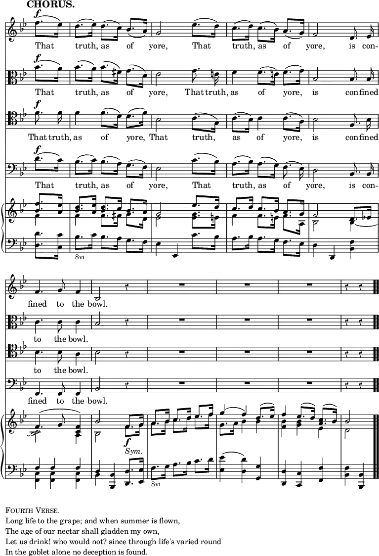 \version "2.18.2"
#(set-global-staff-size 17)

\header { tagline = ##f }

\layout { indent = #0 }

\new Score { <<
\new Staff \relative f'' { \key bes \major \time 3/4 \partial 4 \override Score.TimeSignature #'stencil = ##f \override Score.Rest.style = #'classical \override Score.BarNumber #'break-visibility = #'#(#f #f #f) \mark \markup \bold "CHORUS." \autoBeamOff
  f8.[(^\f ees16)] | d8.[( ees16)] d8.[( c16)] bes8.[( a16)] |
  g2 ees'8.[( d16)] | c8.[( d16)] c8.[( bes16)] a8.[( g16)] |
  f2 d8. ees16 | f4. g8 f4 bes,2 r4 | R2.*3 r4 r }
\addlyrics { That truth, as of yore, That truth, as of yore, is con -- fined to the bowl. }
\new Staff \relative bes' { \key bes \major \clef alto \autoBeamOff
  bes8.[(^\f a16)] | bes8.[( a16)] bes8.[( fis16)] g8.[( d16)] |
  ees2 g8. e16 | f4 f8.[( e16)] f8.[( g16)] | bes,2 bes8. bes16 |
  c4. c8 c4 | bes2 r4 | R2.*3 r4 r }
\addlyrics { That truth, as of yore, That truth, as of yore, is con -- fined to the bowl. }
\new Staff \relative f' { \clef tenor \key bes \major \autoBeamOff
  f8.^\f f16 | f4 f8.[( d16)] d8.[( f16)] | bes,2 c8.[( g16)] |
  c8.[( bes16)] c4 c8.[( a16)] | bes2 f8. bes16 | bes4. bes8 a4 |
  bes2 r4 | R2.*3 r4 r }
\addlyrics { That truth, as of yore, That truth, as of yore, is con -- fined to the bowl. }
\new Staff \relative d' { \clef bass \key bes \major \autoBeamOff
  d8.[(^\f c16)] | bes8.[( c16)] bes8.[( a16)] g8.[( f16)] |
  ees2 c'8.[( bes16)] | a8.[( bes16)] a8.[( g16)] f8.( ees16)] |
  d2 bes8. bes16 | f4. f8 f4 | bes2 r4 | R2.*3 r4 r }
\addlyrics { That truth, as of yore, That truth, as of yore, is con -- fined to the bowl. }
\new PianoStaff <<
  \new Staff <<
    \new Voice \relative f'' { \key bes \major \stemUp
      <f bes,>8. <ees a,>16 |
      <d bes>8. <ees a,>16 <d bes>8. c16 bes8. a16 |
      g2 ees'8. d16 | c8. d16 c8. bes16 a8. g16 | f2 d8. ees!16 |
      f4.^( g8 <f c>4) | bes2 f8.\f g16 | a8. bes16 c8. d16 ees8. f16
      g4^( f) d8.^( ees16) | f4 ees8.^( d16) <c a>8.^( bes16) | bes2 }
    \new Voice \relative f' { \stemDown
      f4 | f f8. fis16 g8. d16 | ees2 <ees g>8. e16 |
      f4 f8. e16 f8. a,16 | bes2 bes4 _~ | <bes c>2 a4 |
      bes2 f'8._\markup \italic "Sym." g16 |
      a8. bes16 c8. d16 ees8. f16 | g,8. a16 bes4 bes |
      <bes f> <bes g> ees, | d2 } >>
  \new Staff \relative d' { \clef bass \key bes \major
    <d d,>8. <c c,>16 | bes8._\markup \small "8vi" c16 bes8. a16 g8. f16 |
    ees4 ees, c''8. bes16 | a8. bes16 a8. g16 f8. ees16 |
    d4 d, <bes' f'> | << { f' f f d } \\ { <c f,> q q bes } >>
    <bes bes,> <d d,>8. <ees ees,>16 |
    f8._\markup \small "8vi" g16 a8. bes16 c8. d16 |
    <ees ees,>4( <d d,>) <g, g,> | <d d,> <c c,> <f f,> |
    <f bes,> <bes, bes,> \bar ".." } >>
>> }

\markup { \column { \line { \caps "Fourth Verse." }
  \line { Long life to the grape; and when summer is flown, }
  \line { The age of our nectar shall gladden my own, }
  \line { Let us drink! who would not? since through life's varied round }
  \line { In the goblet alone no deception is found. } } }
