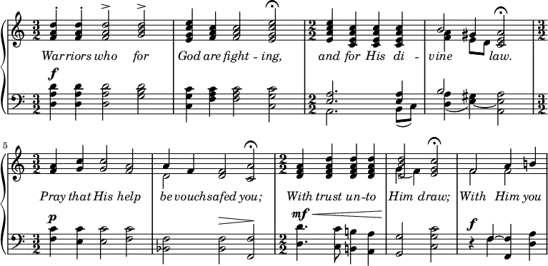 
\new PianoStaff <<
\new Staff { 
  \clef treble
  \numericTimeSignature
  \time 3/2
  \relative c' {
  << \new Voice = "singer" { \stemUp
  <f a d>4^. <f a d>4^. <f a d>2^> <g b d>2^> |
  <e g c e>4 <f a c>4 <f a c>2 <e g c e>2\fermata |
  \time 2/2 <e a c e>4 <c e a c>4 <c e a c>4 <c e a c>4 |
  b'2 <c, e a>2\fermata |
  \time 3/2 <f a>4 <g c>4 <g c>2 <f a>2 |
  a4 f4 <d f>2 <c a'>2\fermata |
  \time 2/2 <d f a>4 <d f a d>4 <d f a d>4 <d f a d>4 |
  <d b' d>2 <e g c>2\fermata |
  f2 a4 b!4 |
  }
  \new Voice = "harmony" << { 
  s1. | s | \time 2/2 s1 |
  \stemDown <f a>4 \stemUp gis4 } \\
  { s1. | s | \time 2/2 s1 |
  s4 e8 d8 s2 | \time 3/2 s1. | d2 s1 | 
  \time 2/2 s1 | g4_( f) s2 | f f } >>
>> } }
\new Lyrics \lyricsto "singer" {
  \override Lyrics.LyricText.font-shape = #'italic
  War -- riors who for God are fight -- ing, and for His di --
  vine law. Pray that His help be vouch -- safed you;
  With trust un -- to Him draw; With Him you }
\new Staff { 
  \clef bass
  \numericTimeSignature
  \time 3/2
  \relative c' {
  << { 
  <a d d,>4^\f <a d d,>4 <a d d,>2 <b d g,>2 |
  <c g c,>4 <c a f>4 <c a f>2 <c g c,>2 |
  \time 2/2 << { <a e>2. <a e>4 | b2 } \\
    { a,2. b8( c) | <d a'>4( <e gis> ) ~ <a e a,>2 } >> |
  \time 3/2 <c f,>4^\p <c e,>4 <c e,>2 <c f,>2|
  <f, bes,>2 <f bes,>2^\> <f f,>2\! |
  \time 2/2 <d' d,>4.^\mf^\< <c c,>8 <b! b,!>4 <a a,>4 |
  <g g,>2\! <c g c,>\2 | 
  r4^\f << { f,4 ~ <f f,> } \\ { f } >> <a d,>4
  } >>
  }
}
>>
