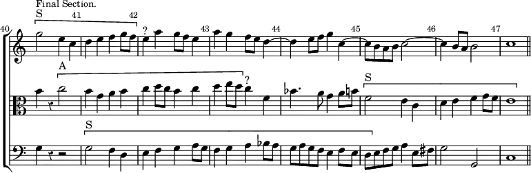 \new ChoirStaff << \override Score.Rest #'style = #'classical \override Score.BarNumber.break-visibility = ##(#f #t #t) \set Score.barNumberVisibility = #all-bar-numbers-visible \override Score.TimeSignature #'stencil = ##f \set Score.currentBarNumber = #40
  \new Staff \relative g'' { \bar "" \key c \major
    \[ g2^"S"^\markup \small "Final Section." e4 c | d e f g8 f \]
    e4^"?" a g8 f e4 | a g f8 e d4 ~ | d e8 f g4 c, ~ |
    c8 b a b c2 ~ | c4 b8 a b2 | c1 \bar "||" }
  \new Staff \relative b' { \clef alto \key c \major
    b4 r \[ c2^"A" | b4 g a b | c d8 c b4 c | d e8 d \] c4^"?" f, |
    bes4. a8 g4 a8 b | \[ f2^"S" e4 c | d e f g8 f | e1 }
  \new Staff \relative g { \clef bass \key c \major
    g4 r r2 | \[ g2^"S" f4 d | e f g a8 g | f4 g a bes8 a |
    g a g f e4 f8 e | d \] e f g a4 e8 fis | g2 g, c1 } >>