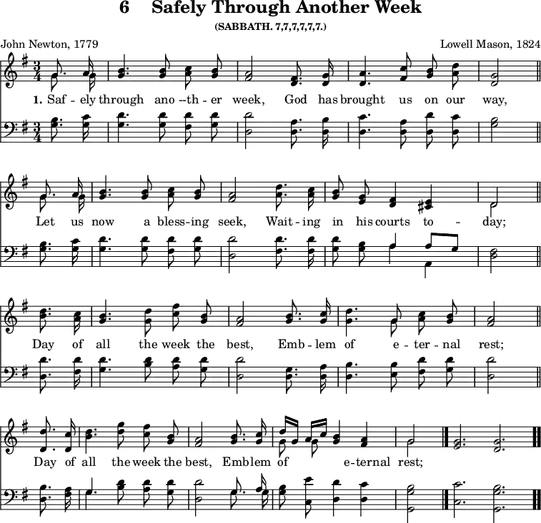 \version "2.16.2"
\header { tagline = ##f title = \markup { "6" "   " "Safely Through Another Week" } subsubtitle = "(SABBATH. 7,7,7,7,7,7.)" composer = "Lowell Mason, 1824" poet = "John Newton, 1779" }
\score { << \time 3/4 \key g \major \partial 4 << \relative g' { \autoBeamOff << { \autoBeamOff g8. a16 } \\ { \autoBeamOff g8. g16 } >> | <b g>4. <b g>8 <c a> <b g> | <a fis>2 <fis d>8. <g d>16 | <a d,>4. <c fis,>8 <b g> <a d> | <g d>2 \bar "||" \break
<< { \autoBeamOff g8. a16 } \\ { \autoBeamOff g8. g16 } >> | <b g>4. <b g>8 <c a> <b g> | <a fis>2 <d a>8. <c a>16 | <b g>8 <g e> <fis d>4 <e cis> | << { d2 } \\ { d } >> \bar "||" \break
<d' b>8. <c a>16 | <b g>4. <d g,>8 <c fis> <b g> | <a fis>2 <b g>8. <c g>16 | <d g,>4. << { g,8 } \\ { g } >> <c a> <b g> | <a fis>2 \bar "||" \break
<d d,>8. <c d,>16 | <b d>4. <d g>8 <c fis> <b g> | <a fis>2 <b g>8. <c g>16 | << { d16[ g,] a[ c] } \\ { g8 g } >> <b g>4 <a fis> \cadenzaOn << { g2 } \\ { g } >> \bar "|." <g e>2. <g d> \bar ".." }
\new Lyrics \lyricmode { 
\set stanza = #"1."   
Saf8. -- ely16 through4. ano8 --th -- er week,2
God8. has16 brought4. us8 on our way,2
Let8. us16 now4. a8 bless -- ing seek,2
Wait8. -- ing16 in8 his courts4 to -- day;2
Day8. of16 all4. the8 week the best,2
Emb8. -- lem16 of4. e8 -- ter -- nal rest;2
Day8. of16 all4. the8 week the best,2
Emb8. -- lem16 of4. e8 -- ter -- nal rest;2
}
\new Staff { \clef bass \key g \major \relative g { \autoBeamOff <g b>8. <g c>16 | <g d'>4. <g d'>8 <fis d'> <g d'> | <d d'>2 <d a'>8. <d b'>16 | <d c'>4. <d a'>8 <d d'>8 <d c'>8 | <g b>2
<g b>8. <g c>16 | <g d'>4. <g d'>8 <fis d'> <g d'> | <d d'>2 <fis d'>8. <fis d'>16 <g d'>8 <g b> << { a4 a8[ g] } \\ { a4 a, } >> <d fis>2 
<d d'>8. <fis d'>16 | <g d'>4. <b d>8 <a d> <g d'> <d d'>2 <d g>8. <d a'>16 | <d b'>4. <e b'>8 <fis d'> <g d'> | <d d'>2 
<d b'>8. <fis a>16 | << { g4. } \\ { g } >> <b d>8 <a d> <g d'> | <d d'>2 << { \autoBeamOff g8. a16 } \\ { \autoBeamOff g8. g16 } >> <g b>8 <c, e'> <d d'>4 <d c'> | <g, g' b>2 <c c'>2. <g g' b> } } >> >>
\layout { indent = #0 }
\midi { \tempo 4 = 100 }
}