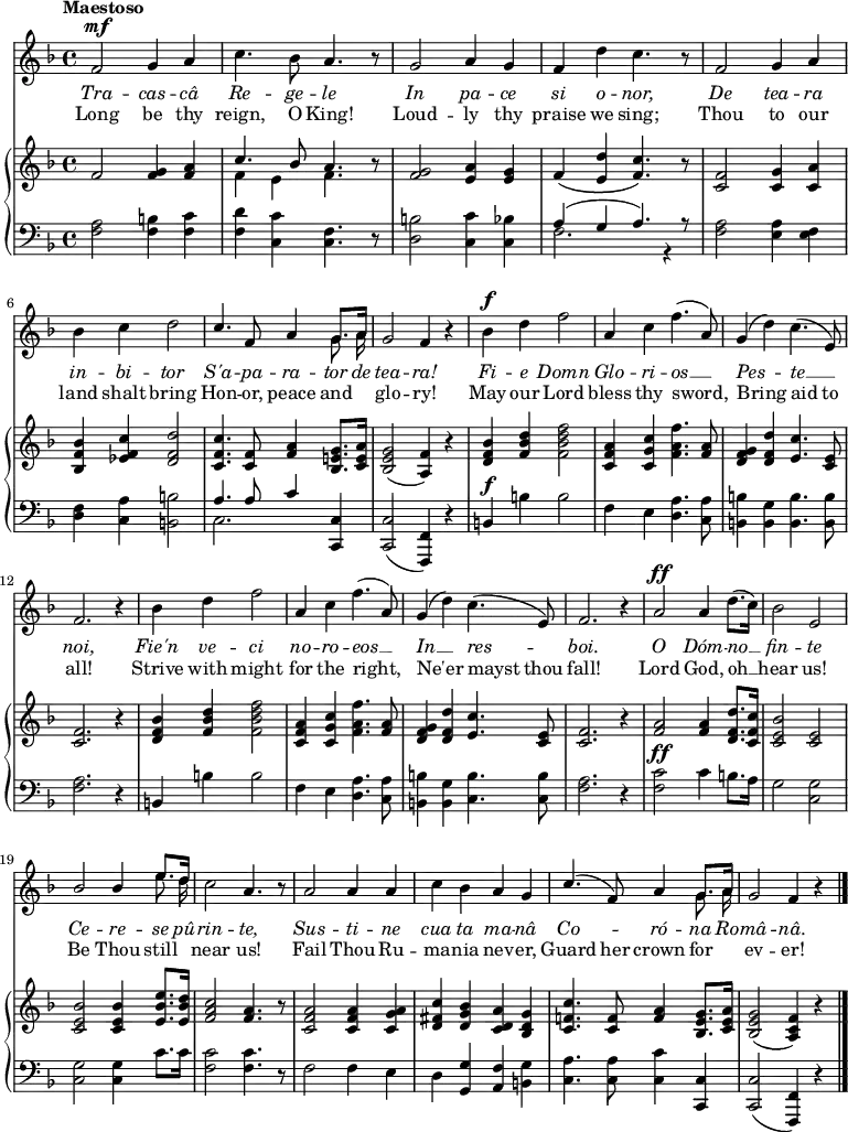 
\relative c' {
  <<
    \new Voice = "anthem" {
       \key f \major
       \tempo Maestoso
       \dynamicUp
       f2\mf g4 a
       c4. bes8 a4. r8
       g2 a4 g
       f d' c4. r8
       f,2 g4 a
       \break
       bes c d2
       << { c4. f,8 a4 g8. a16 } \\ { s2. \autoBeamOff g8. a16 } >>
       g2 f4 r4
       bes4\f d f2
       a,4 c f4.( a,8)
       g4( d') c4.( e,8)
       \break
       f2. r4
       bes4 d f2
       a,4 c f4.( a,8)
       g4( d') c4.( e,8)
       f2. r4
       a2\ff a4 d8.( c16)
       bes2 e,
       \break
       << { bes' bes4 e8. d16 } \\ { s2. \autoBeamOff e8. d16 } >>
       c2 a4. r8
       a2 a4 a
       c bes a g
       << { c4.( f,8) a4 g8. a16 } \\ { s2. \autoBeamOff g8. a16 } >>
       g2 f4 r4
       \bar "|."
    }
    \new Lyrics \lyricmode {
      \set associatedVoice = #"anthem"
      \override LyricText #'font-shape = #'italic
      Tra2 -- cas4 -- câ Re4. -- ge8 -- le2
      In2 pa4 -- ce si o -- nor,2
      De tea4 -- ra in -- bi -- tor2
      S'a4. -- pa8 -- ra4 -- tor8. de16 tea2 -- ra!
      Fi4 -- e Domn2 Glo4 -- ri -- os2 __
      Pes2 -- te __ noi,1
      Fie'n4 ve -- ci2 no4 -- ro -- eos2 __
      In __ res -- boi.1
      O2 Dóm4 -- no __ fin2 -- te
      Ce -- re4 -- se8. pû16 -- rin2 -- te,
      Sus -- ti4 -- ne cua ta ma -- nâ
      Co2 -- ró4 -- na8. Ro16 -- mâ2 -- nâ.
    }
    \new Lyrics \lyricmode {
      \set associatedVoice = #"anthem"
      Long2 be4 thy reign,4. O8 King!2
      Loud2 -- ly4 thy praise we sing;2
      Thou to4 our land shalt bring2
      Hon4. -- or,8 peace4 and4 __ glo2 -- ry!
      May4 our Lord2 bless4 thy sword,2
      Bring2 aid4. to8 all!1 
      Strive4 with might2 for4 the right,2
      Ne'er2 mayst4. thou8 fall!1
      Lord2 God,4 oh __ hear2 us!
      Be2 Thou4 still near2 us!
      Fail Thou4 Ru -- ma -- nia nev -- er,
      Guard4. her8 crown4 for __ ev2 -- er! 
    }
    \new PianoStaff <<
       \new Staff {
       \key f \major
        f2 <f g>4 <f a>
        << { c'4. bes8 a4. } \\ { f4 e f4. } >> r8
        <f g>2 <e a>4 <e g>
        f\( <e d'> <f c'>4.\) r8
        <c f>2 <c g'>4 <c a'>
        \break
        <bes f' bes> <ees f c'> <d f d'>2
        <c f c'>4. <c f>8 <f a>4 <bes, e! g>8. <c e a>16
        <bes e g>2( <a f'>4) r4
        <d f bes>4 <f bes d> <f bes d f>2
        <c f a>4 <c g' c> <f a f'>4. <f a>8
        <d f g>4 <d f d'> <e c'>4. <c e>8
        \break
        <c f>2. r4
        <d f bes>4 <f bes d> <f bes d f>2
        <c f a>4 <c g' c> <f a f'>4. <f a>8
        <d f g>4 <d f d'> <e c'>4. <c e>8
        <c f>2. r4
        <f a>2 q4 <d f d'>8. <c f c'>16
        <c e bes'>2 <c e>
        \break
        <c e bes'>2 q4 <e bes' e>8. <e bes' d>16
        <f a c>2 <f a>4. r8 
        <c f a>2 q4 <c g' a>
        <d fis c'> <d g bes> <c d a'> <bes d g>
        <c f! c'>4. <c f>8 <f a>4 <bes, e g>8. <c e a>16
        <bes e g>2( <a c f>4) r4
      }
      \new Staff {
        \key f \major
        \clef "bass"
        \dynamicUp
        <f a>2 <f b>4 <f c'>
        <f d'> <c c'> <f c>4. r8
        <d b'>2 <c c'>4 <c bes'>
        << { a'4( g a4.) r8 } \\ { f2. r4} >>
        <f a>2 <e a>4 <e f>
        <d f> <c a'> <b b'>2
        << { a'4. a8 c4 } \\ { c,2. } >> <c, c'>4
        q2( <f, f'>4) r
        b'\f b' b2
        f4 e <d a'>4. <c a'>8
        <b b'>4 <b g'> <b b'>4. q8
        <f' a>2. r4
        b,4 b' b2
        f4 e <d a'>4. <c a'>8
        <b b'>4 <b g'> <c b'>4. q8
        <f a>2. r4
        <f c'>2\ff c'4 b8. a16
        g2 <c, g'>
        q q4 c'8. c16
        <f, c'>2 q4. r8
        f2 f4 e
        d <g, g'> <a f'> <b g'>
        <c a'>4. q8 <c c'>4 <c, c'>
        q2( <f, f'>4) r4
      }
    >>
  >>
}
