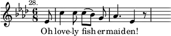 { \time 6/8 \key aes \major \partial 8 \mark \markup \small "28." \relative e' { ees8 | c'4 c8 c([ bes)] g | aes4. ees4 r8 | s8 }
\addlyrics { Oh love -- ly fish -- er -- maid -- en! } }