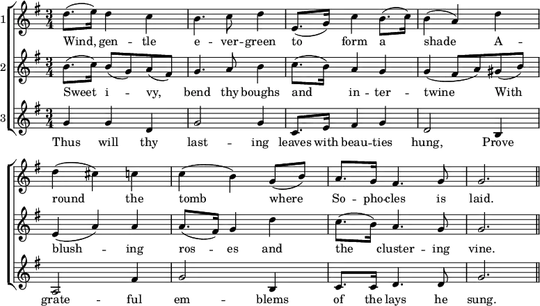 \new ChoirStaff << \override Score.BarNumber #'break-visibility = #'#(#f #f #f)
  \new Staff \with { instrumentName = #"1" } \relative d'' { \key g \major \time 3/4
    d8.( e16) d4 c | b4. c8 d4 | e,8.( g16) c4 b8.( c16) | b4( a) d |
    d( cis) c | c( b) g8( b) | a8. g16 fis4. g8 | g2. \bar "||" }
  \addlyrics { Wind, gen -- tle e -- ver -- green to form a shade A -- round the tomb where So -- pho -- cles is laid. }
  \new Staff \with { instrumentName = #"2" } \relative b' { \key g \major
    b8.( c16) b8( g) a( fis) | g4. a8 b4 | c8.( b16) a4 g |
    g4( fis8 a) gis( b) | e,4( a) a | a8.( fis16) g4 d' |
    c8.( b16) a4. g8 | g2. }
  \addlyrics { Sweet i -- vy, bend thy boughs and in -- ter -- twine With blush -- ing ros -- es and the cluster -- ing vine. }
  \new Staff \with { instrumentName = #"3" } \relative g' { \key g \major
    g4 g d | g2 g4 | c,8. e16 fis4 g | d2 b4 | a2 fis'4 | g2 b,4 |
    c8. c16 d4. d8 | g2. }
  \addlyrics { Thus will thy last -- ing leaves with beau -- ties hung, Prove grate -- ful em -- blems of the lays he sung. } >>